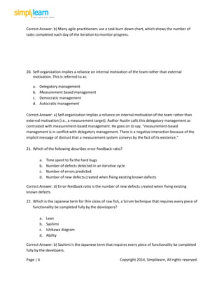 Page | 6 Copyright 2014, Simplilearn, All rights reserved.
Correct Answer: b) Many agile practitioners use a task burn down chart, which shows the number of
tasks completed each day of the iteration to monitor progress.
20. Self-organization implies a reliance on internal motivation of the team rather than external
motivation. This is referred to as:
a. Delegatory management
b. Measurement based management
c. Democratic management
d. Autocratic management
Correct Answer: a) Self-organization implies a reliance on internal motivation of the team rather than
external motivation (i.e., a measurement target). Author Austin calls this delegatory management as
contrasted with measurement-based management. He goes on to say, "measurement-based
management is in conflict with delegatory management. There is a negative interaction because of the
implicit message of distrust that a measurement system conveys by the fact of its existence."
21. Which of the following describes error-feedback ratio?
a. Time spent to fix the hard bugs
b. Number of defects detected in an iterative cycle
c. Number of errors predicted
d. Number of new defects created when fixing existing known defects
Correct Answer: d) Error-feedback ratio is the number of new defects created when fixing existing
known defects.
22. Which is the Japanese term for thin slices of raw fish, a Scrum technique that requires every piece of
functionality be completed fully by the developers?
a. Lean
b. Sashimi
c. Ishikawa diagram
d. Ability
Correct Answer: b) Sashimi is the Japanese term that requires every piece of functionality be completed
fully by the developers.
 