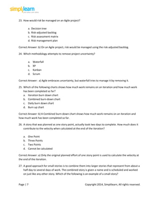 Page | 7 Copyright 2014, Simplilearn, All rights reserved.
23. How would risk be managed on an Agile project?
a. Decision tree
b. Risk-adjusted backlog
c. Risk assessment matrix
d. Risk management plan
Correct Answer: b) On an Agile project, risk would be managed using the risk-adjusted backlog.
24. Which methodology attempts to remove project uncertainty?
a. Waterfall
b. XP
c. Kanban
d. Scrum
Correct Answer: a) Agile embraces uncertainty, but waterfall tries to manage it by removing it.
25. Which of the following charts shows how much work remains on an iteration and how much work
has been completed so far?
a. Iteration burn down chart
b. Combined burn-down chart
c. Daily burn down chart
d. Burn up chart
Correct Answer: b) A Combined burn-down chart shows how much work remains on an iteration and
how much work has been completed so far.
26. A story that was planned as one story point, actually took two days to complete. How much does it
contribute to the velocity when calculated at the end of the iteration?
a. One Point
b. Three Points
c. Two Points
d. Cannot be calculated
Correct Answer: a) Only the original planned effort of one story point is used to calculate the velocity at
the end of the iteration.
27. A good approach for small stories is to combine them into larger stories that represent from about a
half-day to several days of work. The combined story is given a name and is scheduled and worked
on just like any other story. Which of the following is an example of a small story?
 