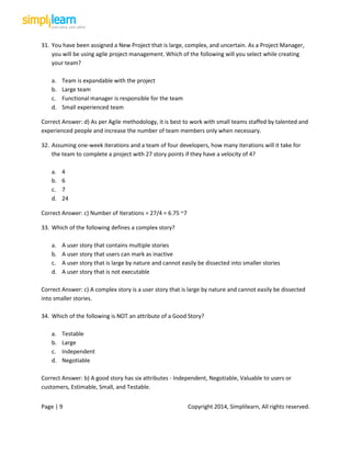 Page | 9 Copyright 2014, Simplilearn, All rights reserved.
31. You have been assigned a New Project that is large, complex, and uncertain. As a Project Manager,
you will be using agile project management. Which of the following will you select while creating
your team?
a. Team is expandable with the project
b. Large team
c. Functional manager is responsible for the team
d. Small experienced team
Correct Answer: d) As per Agile methodology, it is best to work with small teams staffed by talented and
experienced people and increase the number of team members only when necessary.
32. Assuming one-week iterations and a team of four developers, how many iterations will it take for
the team to complete a project with 27 story points if they have a velocity of 4?
a. 4
b. 6
c. 7
d. 24
Correct Answer: c) Number of Iterations = 27/4 = 6.75 ~7
33. Which of the following defines a complex story?
a. A user story that contains multiple stories
b. A user story that users can mark as inactive
c. A user story that is large by nature and cannot easily be dissected into smaller stories
d. A user story that is not executable
Correct Answer: c) A complex story is a user story that is large by nature and cannot easily be dissected
into smaller stories.
34. Which of the following is NOT an attribute of a Good Story?
a. Testable
b. Large
c. Independent
d. Negotiable
Correct Answer: b) A good story has six attributes - Independent, Negotiable, Valuable to users or
customers, Estimable, Small, and Testable.
 