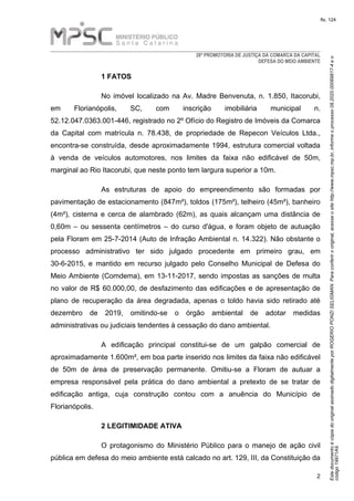 EstedocumentoécópiadooriginalassinadodigitalmenteporROGERIOPONZISELIGMAN.Paraconferirooriginal,acesseositehttp://www.mpsc.mp.br,informeoprocesso08.2020.00069817-4eo
código19971A9.
fls. 124
28ª PROMOTORIA DE JUSTIÇA DA COMARCA DA CAPITAL
DEFESA DO MEIO AMBIENTE
2
1 FATOS
No imóvel localizado na Av. Madre Benvenuta, n. 1.850, Itacorubi,
em Florianópolis, SC, com inscrição imobiliária municipal n.
52.12.047.0363.001-446, registrado no 2º Ofício do Registro de Imóveis da Comarca
da Capital com matrícula n. 78.438, de propriedade de Repecon Veículos Ltda.,
encontra-se construída, desde aproximadamente 1994, estrutura comercial voltada
à venda de veículos automotores, nos limites da faixa não edificável de 50m,
marginal ao Rio Itacorubi, que neste ponto tem largura superior a 10m.
As estruturas de apoio do empreendimento são formadas por
pavimentação de estacionamento (847m²), toldos (175m²), telheiro (45m²), banheiro
(4m²), cisterna e cerca de alambrado (62m), as quais alcançam uma distância de
0,60m – ou sessenta centímetros – do curso d'água, e foram objeto de autuação
pela Floram em 25-7-2014 (Auto de Infração Ambiental n. 14.322). Não obstante o
processo administrativo ter sido julgado procedente em primeiro grau, em
30-6-2015, e mantido em recurso julgado pelo Conselho Municipal de Defesa do
Meio Ambiente (Comdema), em 13-11-2017, sendo impostas as sanções de multa
no valor de R$ 60.000,00, de desfazimento das edificações e de apresentação de
plano de recuperação da área degradada, apenas o toldo havia sido retirado até
dezembro de 2019, omitindo-se o órgão ambiental de adotar medidas
administrativas ou judiciais tendentes à cessação do dano ambiental.
A edificação principal constitui-se de um galpão comercial de
aproximadamente 1.600m², em boa parte inserido nos limites da faixa não edificável
de 50m de área de preservação permanente. Omitiu-se a Floram de autuar a
empresa responsável pela prática do dano ambiental a pretexto de se tratar de
edificação antiga, cuja construção contou com a anuência do Município de
Florianópolis.
2 LEGITIMIDADE ATIVA
O protagonismo do Ministério Público para o manejo de ação civil
pública em defesa do meio ambiente está calcado no art. 129, III, da Constituição da
 