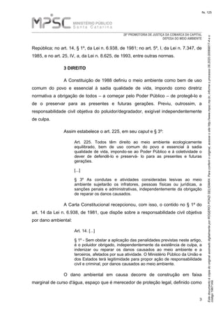 EstedocumentoécópiadooriginalassinadodigitalmenteporROGERIOPONZISELIGMAN.Paraconferirooriginal,acesseositehttp://www.mpsc.mp.br,informeoprocesso08.2020.00069817-4eo
código19971A9.
fls. 125
28ª PROMOTORIA DE JUSTIÇA DA COMARCA DA CAPITAL
DEFESA DO MEIO AMBIENTE
3
República; no art. 14, § 1º, da Lei n. 6.938, de 1981; no art. 5º, I, da Lei n. 7.347, de
1985, e no art. 25, IV, a, da Lei n. 8.625, de 1993, entre outras normas.
3 DIREITO
A Constituição de 1988 definiu o meio ambiente como bem de uso
comum do povo e essencial à sadia qualidade de vida, impondo como diretriz
normativa a obrigação de todos – a começar pelo Poder Público – de protegê-lo e
de o preservar para as presentes e futuras gerações. Previu, outrossim, a
responsabilidade civil objetiva do poluidor/degradador, exigível independentemente
de culpa.
Assim estabelece o art. 225, em seu caput e § 3º:
Art. 225. Todos têm direito ao meio ambiente ecologicamente
equilibrado, bem de uso comum do povo e essencial à sadia
qualidade de vida, impondo-se ao Poder Público e à coletividade o
dever de defendê-lo e preservá- lo para as presentes e futuras
gerações.
[...]
§ 3º As condutas e atividades consideradas lesivas ao meio
ambiente sujeitarão os infratores, pessoas físicas ou jurídicas, a
sanções penais e administrativas, independentemente da obrigação
de reparar os danos causados.
A Carta Constitucional recepcionou, com isso, o contido no § 1º do
art. 14 da Lei n. 6.938, de 1981, que dispõe sobre a responsabilidade civil objetiva
por dano ambiental:
Art. 14. [...]
§ 1º - Sem obstar a aplicação das penalidades previstas neste artigo,
é o poluidor obrigado, independentemente da existência de culpa, a
indenizar ou reparar os danos causados ao meio ambiente e a
terceiros, afetados por sua atividade. O Ministério Público da União e
dos Estados terá legitimidade para propor ação de responsabilidade
civil e criminal, por danos causados ao meio ambiente.
O dano ambiental em causa decorre de construção em faixa
marginal de curso d'água, espaço que é merecedor de proteção legal, definido como
 