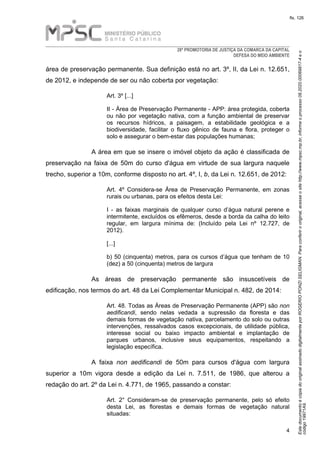 EstedocumentoécópiadooriginalassinadodigitalmenteporROGERIOPONZISELIGMAN.Paraconferirooriginal,acesseositehttp://www.mpsc.mp.br,informeoprocesso08.2020.00069817-4eo
código19971A9.
fls. 126
28ª PROMOTORIA DE JUSTIÇA DA COMARCA DA CAPITAL
DEFESA DO MEIO AMBIENTE
4
área de preservação permanente. Sua definição está no art. 3º, II, da Lei n. 12.651,
de 2012, e independe de ser ou não coberta por vegetação:
Art. 3º [...]
II - Área de Preservação Permanente - APP: área protegida, coberta
ou não por vegetação nativa, com a função ambiental de preservar
os recursos hídricos, a paisagem, a estabilidade geológica e a
biodiversidade, facilitar o fluxo gênico de fauna e flora, proteger o
solo e assegurar o bem-estar das populações humanas;
A área em que se insere o imóvel objeto da ação é classificada de
preservação na faixa de 50m do curso d'água em virtude de sua largura naquele
trecho, superior a 10m, conforme disposto no art. 4º, I, b, da Lei n. 12.651, de 2012:
Art. 4º Considera-se Área de Preservação Permanente, em zonas
rurais ou urbanas, para os efeitos desta Lei:
I - as faixas marginais de qualquer curso d’água natural perene e
intermitente, excluídos os efêmeros, desde a borda da calha do leito
regular, em largura mínima de: (Incluído pela Lei nº 12.727, de
2012).
[...]
b) 50 (cinquenta) metros, para os cursos d’água que tenham de 10
(dez) a 50 (cinquenta) metros de largura
As áreas de preservação permanente são insuscetíveis de
edificação, nos termos do art. 48 da Lei Complementar Municipal n. 482, de 2014:
Art. 48. Todas as Áreas de Preservação Permanente (APP) são non
aedificandi, sendo nelas vedada a supressão da floresta e das
demais formas de vegetação nativa, parcelamento do solo ou outras
intervenções, ressalvados casos excepcionais, de utilidade pública,
interesse social ou baixo impacto ambiental e implantação de
parques urbanos, inclusive seus equipamentos, respeitando a
legislação específica.
A faixa non aedificandi de 50m para cursos d'água com largura
superior a 10m vigora desde a edição da Lei n. 7.511, de 1986, que alterou a
redação do art. 2º da Lei n. 4.771, de 1965, passando a constar:
Art. 2° Consideram-se de preservação permanente, pelo só efeito
desta Lei, as florestas e demais formas de vegetação natural
situadas:
 