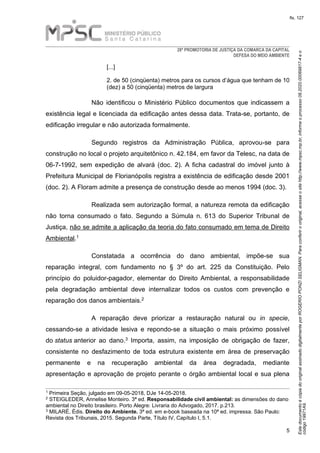 EstedocumentoécópiadooriginalassinadodigitalmenteporROGERIOPONZISELIGMAN.Paraconferirooriginal,acesseositehttp://www.mpsc.mp.br,informeoprocesso08.2020.00069817-4eo
código19971A9.
fls. 127
28ª PROMOTORIA DE JUSTIÇA DA COMARCA DA CAPITAL
DEFESA DO MEIO AMBIENTE
5
[...]
2. de 50 (cinqüenta) metros para os cursos d’água que tenham de 10
(dez) a 50 (cinqüenta) metros de largura
Não identificou o Ministério Público documentos que indicassem a
existência legal e licenciada da edificação antes dessa data. Trata-se, portanto, de
edificação irregular e não autorizada formalmente.
Segundo registros da Administração Pública, aprovou-se para
construção no local o projeto arquitetônico n. 42.184, em favor da Telesc, na data de
06-7-1992, sem expedição de alvará (doc. 2). A ficha cadastral do imóvel junto à
Prefeitura Municipal de Florianópolis registra a existência de edificação desde 2001
(doc. 2). A Floram admite a presença de construção desde ao menos 1994 (doc. 3).
Realizada sem autorização formal, a natureza remota da edificação
não torna consumado o fato. Segundo a Súmula n. 613 do Superior Tribunal de
Justiça, não se admite a aplicação da teoria do fato consumado em tema de Direito
1Ambiental.
Constatada a ocorrência do dano ambiental, impõe-se sua
reparação integral, com fundamento no § 3º do art. 225 da Constituição. Pelo
princípio do poluidor-pagador, elementar do Direito Ambiental, a responsabilidade
pela degradação ambiental deve internalizar todos os custos com prevenção e
2reparação dos danos ambientais.
A reparação deve priorizar a restauração natural ou in specie,
cessando-se a atividade lesiva e repondo-se a situação o mais próximo possível
3do status anterior ao dano. Importa, assim, na imposição de obrigação de fazer,
consistente no desfazimento de toda estrutura existente em área de preservação
permanente e na recuperação ambiental da área degradada, mediante
apresentação e aprovação de projeto perante o órgão ambiental local e sua plena
1 Primeira Seção, julgado em 09-05-2018, DJe 14-05-2018.
2 STEIGLEDER, Annelise Monteiro. 3ª ed. Responsabilidade civil ambiental: as dimensões do dano
ambiental no Direito brasileiro. Porto Alegre: Livraria do Advogado, 2017. p.213.
3 MILARÉ, Édis. Direito do Ambiente. 3ª ed. em e-book baseada na 10ª ed. impressa. São Paulo:
Revista dos Tribunais, 2015. Segunda Parte, Título IV, Capítulo I, 5.1.
 