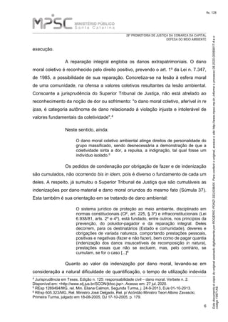 EstedocumentoécópiadooriginalassinadodigitalmenteporROGERIOPONZISELIGMAN.Paraconferirooriginal,acesseositehttp://www.mpsc.mp.br,informeoprocesso08.2020.00069817-4eo
código19971A9.
fls. 128
28ª PROMOTORIA DE JUSTIÇA DA COMARCA DA CAPITAL
DEFESA DO MEIO AMBIENTE
6
execução.
A reparação integral engloba os danos extrapatrimoniais. O dano
moral coletivo é reconhecido pelo direito positivo, prevendo o art. 1º da Lei n. 7.347,
de 1985, a possibilidade de sua reparação. Concretiza-se na lesão à esfera moral
de uma comunidade, na ofensa a valores coletivos resultantes da lesão ambiental.
Consoante a jurisprudência do Superior Tribunal de Justiça, não está atrelado ao
reconhecimento da noção de dor ou sofrimento: "o dano moral coletivo, aferível in re
ipsa, é categoria autônoma de dano relacionado à violação injusta e intolerável de
4valores fundamentais da coletividade".
Neste sentido, ainda:
O dano moral coletivo ambiental atinge direitos de personalidade do
grupo massificado, sendo desnecessária a demonstração de que a
coletividade sinta a dor, a repulsa, a indignação, tal qual fosse um
5indivíduo isolado.
Os pedidos de condenação por obrigação de fazer e de indenização
são cumulados, não ocorrendo bis in idem, pois é diverso o fundamento de cada um
deles. A respeito, já sumulou o Superior Tribunal de Justiça que são cumuláveis as
indenizações por dano material e dano moral oriundos do mesmo fato (Súmula 37).
Esta também é sua orientação em se tratando de dano ambiental:
O sistema jurídico de proteção ao meio ambiente, disciplinado em
normas constitucionais (CF, art. 225, § 3º) e infraconstitucionais (Lei
6.938/81, arts. 2º e 4º), está fundado, entre outros, nos princípios da
prevenção, do poluidor-pagador e da reparação integral. Deles
decorrem, para os destinatários (Estado e comunidade), deveres e
obrigações de variada natureza, comportando prestações pessoais,
positivas e negativas (fazer e não fazer), bem como de pagar quantia
(indenização dos danos insuscetíveis de recomposição in natura),
prestações essas que não se excluem, mas, pelo contrário, se
6cumulam, se for o caso [...]
Quanto ao valor da indenização por dano moral, levando-se em
consideração a natural dificuldade de quantificação, o tempo de utilização indevida
4 Jurisprudência em Teses. Edição n. 125: responsabilidade civil – dano moral. Verbete n. 2.
Disponível em: <http://www.stj.jus.br/SCON/jt/toc.jsp>. Acesso em: 27 jul. 2020.
5 REsp 1269494/MG, rel. Min. Eliana Calmon, Segunda Turma, j. 24-9-2013, DJe 01-10-2013.
6 REsp 605.323/MG, Rel. Ministro José Delgado, Rel. p/ Acórdão Ministro Teori Albino Zavascki,
Primeira Turma, julgado em 18-08-2005, DJ 17-10-2005, p. 179.
 