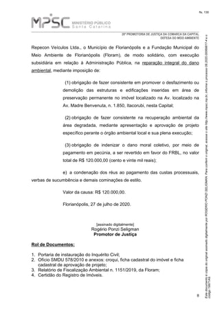 EstedocumentoécópiadooriginalassinadodigitalmenteporROGERIOPONZISELIGMAN.Paraconferirooriginal,acesseositehttp://www.mpsc.mp.br,informeoprocesso08.2020.00069817-4eo
código19971A9.
fls. 130
28ª PROMOTORIA DE JUSTIÇA DA COMARCA DA CAPITAL
DEFESA DO MEIO AMBIENTE
8
Repecon Veículos Ltda., o Município de Florianópolis e a Fundação Municipal do
Meio Ambiente de Florianópolis (Floram), de modo solidário, com execução
subsidiária em relação à Administração Pública, na reparação integral do dano
ambiental, mediante imposição de:
(1)(1) obrigação de fazer consistente em promover o desfazimento ou
demolição das estruturas e edificações inseridas em área de
preservação permanente no imóvel localizado na Av. localizado na
Av. Madre Benvenuta, n. 1.850, Itacorubi, nesta Capital;
(2)(2) obrigação de fazer consistente na recuperação ambiental da
área degradada, mediante apresentação e aprovação de projeto
específico perante o órgão ambiental local e sua plena execução;
(3)(3) obrigação de indenizar o dano moral coletivo, por meio de
pagamento em pecúnia, a ser revertido em favor do FRBL, no valor
total de R$ 120.000,00 (cento e vinte mil reais);
e)e) a condenação dos réus ao pagamento das custas processuais,
verbas de sucumbência e demais cominações de estilo.
Valor da causa: R$ 120.000,00.
Florianópolis, 27 de julho de 2020.
[assinado digitalmente]
Rogério Ponzi Seligman
Promotor de Justiça
Rol de Documentos:
1.1. Portaria de instauração do Inquérito Civil;
2.2. Ofício SMDU 578/2010 e anexos: croqui, ficha cadastral do imóvel e ficha
cadastral de aprovação de projeto;
3.3. Relatório de Fiscalização Ambiental n. 1151/2019, da Floram;
4.4. Certidão do Registro de Imóveis.
 