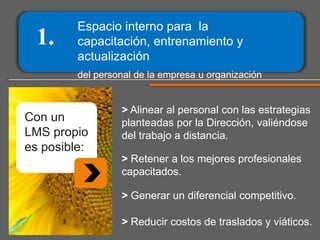 1.

Espacio interno para la
capacitación, entrenamiento y
actualización
del personal de la empresa u organización

Con un
LMS propio
es posible:

> Alinear al personal con las estrategias
planteadas por la Dirección, valiéndose
del trabajo a distancia.
> Retener a los mejores profesionales
capacitados.
> Generar un diferencial competitivo.
> Reducir costos de traslados y viáticos.

 