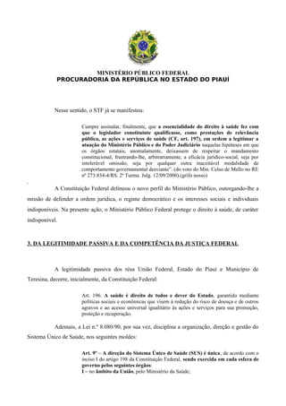 MINISTÉRIO PÚBLICO FEDERAL
PROCURADORIA DA REPÚBLICA NO ESTADO DO PIAUÍ
Nesse sentido, o STF já se manifestou:
Cumpre assinalar, finalmente, que a essencialidade do direito à saúde fez com
que o legislador constituinte qualificasse, como prestações de relevância
pública, as ações e serviços de saúde (CF, art. 197), em ordem a legitimar a
atuação do Ministério Público e do Poder Judiciário naquelas hipóteses em que
os órgãos estatais, anomalamente, deixassem de respeitar o mandamento
constitucional, frustrando-lhe, arbitrariamente, a eficácia jurídico-social, seja por
intolerável omissão, seja por qualquer outra inaceitável modalidade de
comportamento governamental desviante”. (do voto do Min. Celso de Mello no RE
nº 273.834-4/RS. 2ª Turma. Julg. 12/09/2000).(grifo nosso)
.
A Constituição Federal delineou o novo perfil do Ministério Público, outorgando-lhe a
missão de defender a ordem jurídica, o regime democrático e os interesses sociais e individuais
indisponíveis. Na presente ação, o Ministério Público Federal protege o direito à saúde, de caráter
indisponível.
3. DA LEGITIMIDADE PASSIVA E DA COMPETÊNCIA DA JUSTIÇA FEDERAL
A legitimidade passiva dos réus União Federal, Estado do Piauí e Município de
Teresina, decorre, inicialmente, da Constituição Federal:
Art. 196. A saúde é direito de todos e dever do Estado, garantido mediante
políticas sociais e econômicas que visem à redução do risco de doença e de outros
agravos e ao acesso universal igualitário às ações e serviços para sua promoção,
proteção e recuperação.
Ademais, a Lei n.º 8.080/90, por sua vez, disciplina a organização, direção e gestão do
Sistema Único de Saúde, nos seguintes moldes:
Art. 9º – A direção do Sistema Único de Saúde (SUS) é única, de acordo com o
inciso I do artigo 198 da Constituição Federal, sendo exercida em cada esfera de
governo pelos seguintes órgãos:
I – no âmbito da União, pelo Ministério da Saúde;
 