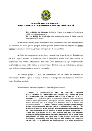 MINISTÉRIO PÚBLICO FEDERAL
PROCURADORIA DA REPÚBLICA NO ESTADO DO PIAUÍ
II – no âmbito dos Estados e do Distrito Federal, pela respectiva Secretaria de
Saúde ou órgão equivalente; e
III – no âmbito dos Municípios, pela respectiva Secretaria de Saúde ou órgão
equivalente (grifo nosso).
Depreende-se, destarte, que o Sistema Único de Saúde ramifica-se, sem, contudo, perder
sua unicidade, de modo que de qualquer de seus gestores podem/devem ser exigidas as ações e
serviços necessários à promoção, proteção e recuperação da saúde pública.
A União, em cumprimento ao seu dever constitucional de participar do financiamento
do SUS, repassa recursos ao Estado do Piauí e Municípios, sendo todas essas esferas co-
responsáveis pelo custeio e administração do Sistema Único de Saúde-SUS, logo compromissadas
na promoção de saúde e não menos, na sobrevivência- direito à vida- de portadores de graves e
raras síndromes, como sucede na narrativa em questão.
Até mesmo porque a União, em cumprimento do seu dever de participar do
financiamento do SUS, repassa ao Estado do Piauí e ao Município de Teresina recursos financeiros
para a finalidade apontada.
Nesse diapasão, o recente julgado do Tribunal Regional Federal:
AGRAVO DE INSTRUMENTO. SUS. TRATAMENTO MÉDICO.
LEGITIMIDADE DA UNIÃO FEDERAL, DO ESTADO E DO MUNICÍPIO.
RESPONSABILIDADE SOLIDÁRIA DOS ENTES PÚBLICOS. AGRAVO
PROVIDO. 1 - Cuida-se de agravo de instrumento interposto contra decisão que,
além de deferir parcialmente a antecipação de tutela, extinguiu o processo em
relação ao Estado do Rio de Janeiro e ao Município do Rio de Janeiro, sem
resolução de mérito. 2 - O Sistema Único de Saúde é composto e financiado pela
União, Estados-membros, Distrito Federal e Municípios (art. 198, § 1º, da
Constituição Federal), sendo solidária a responsabilidade dos referidos entes
no cumprimento dos serviços públicos de saúde prestados à população. 3 -
Ainda que determinado serviço seja prestado por uma das entidades
federativas, ou instituições a elas vinculadas, nada impede que as outras sejam
demandadas, de modo que todas elas, União, Estado, Município, tem,
igualmente, legitimidade para figurarem no pólo passivo em causas que
versem sobre o fornecimento de medicamentos, bem como atendimento
 