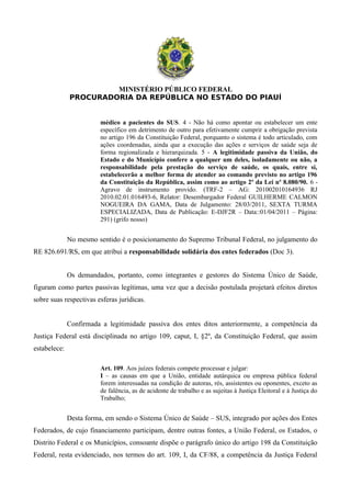 MINISTÉRIO PÚBLICO FEDERAL
PROCURADORIA DA REPÚBLICA NO ESTADO DO PIAUÍ
médico a pacientes do SUS. 4 - Não há como apontar ou estabelecer um ente
específico em detrimento de outro para efetivamente cumprir a obrigação prevista
no artigo 196 da Constituição Federal, porquanto o sistema é todo articulado, com
ações coordenadas, ainda que a execução das ações e serviços de saúde seja de
forma regionalizada e hierarquizada. 5 - A legitimidade passiva da União, do
Estado e do Município confere a qualquer um deles, isoladamente ou não, a
responsabilidade pela prestação do serviço de saúde, os quais, entre si,
estabelecerão a melhor forma de atender ao comando previsto no artigo 196
da Constituição da República, assim como ao artigo 2º da Lei nº 8.080/90. 6 -
Agravo de instrumento provido. (TRF-2 – AG: 201002010164936 RJ
2010.02.01.016493-6, Relator: Desembargador Federal GUILHERME CALMON
NOGUEIRA DA GAMA, Data de Julgamento: 28/03/2011, SEXTA TURMA
ESPECIALIZADA, Data de Publicação: E-DJF2R – Data::01/04/2011 – Página:
291) (grifo nosso)
No mesmo sentido é o posicionamento do Supremo Tribunal Federal, no julgamento do
RE 826.691/RS, em que atribui a responsabilidade solidária dos entes federados (Doc 3).
Os demandados, portanto, como integrantes e gestores do Sistema Único de Saúde,
figuram como partes passivas legítimas, uma vez que a decisão postulada projetará efeitos diretos
sobre suas respectivas esferas jurídicas.
Confirmada a legitimidade passiva dos entes ditos anteriormente, a competência da
Justiça Federal está disciplinada no artigo 109, caput, I, §2º, da Constituição Federal, que assim
estabelece:
Art. 109. Aos juízes federais compete processar e julgar:
I – as causas em que a União, entidade autárquica ou empresa pública federal
forem interessadas na condição de autoras, rés, assistentes ou oponentes, exceto as
de falência, as de acidente de trabalho e as sujeitas à Justiça Eleitoral e à Justiça do
Trabalho;
Desta forma, em sendo o Sistema Único de Saúde – SUS, integrado por ações dos Entes
Federados, de cujo financiamento participam, dentre outras fontes, a União Federal, os Estados, o
Distrito Federal e os Municípios, consoante dispõe o parágrafo único do artigo 198 da Constituição
Federal, resta evidenciado, nos termos do art. 109, I, da CF/88, a competência da Justiça Federal
 