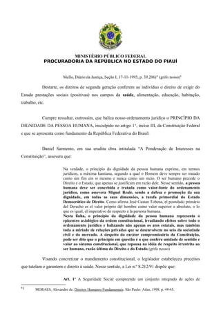 MINISTÉRIO PÚBLICO FEDERAL
PROCURADORIA DA REPÚBLICA NO ESTADO DO PIAUÍ
Mello, Diário da Justiça, Seção I, 17-11-1995, p. 39.206)” (grifo nosso)6
Destarte, os direitos de segunda geração conferem ao indivíduo o direito de exigir do
Estado prestações sociais (positivas) nos campos da saúde, alimentação, educação, habitação,
trabalho, etc.
Cumpre ressaltar, outrossim, que baliza nosso ordenamento jurídico o PRINCÍPIO DA
DIGNIDADE DA PESSOA HUMANA, insculpido no artigo 1°, inciso III, da Constituição Federal
e que se apresenta como fundamento da República Federativa do Brasil.
Daniel Sarmento, em sua erudita obra intitulada “A Ponderação de Interesses na
Constituição”, assevera que:
Na verdade, o princípio da dignidade da pessoa humana exprime, em termos
jurídicos, a máxima kantiana, segundo a qual o Homem deve sempre ser tratado
como um fim em si mesmo e nunca como um meio. O ser humano precede o
Direito e o Estado, que apenas se justificam em razão dele. Nesse sentido, a pessoa
humana deve ser concebida e tratada como valor-fonte do ordenamento
jurídico, como assevera Miguel Reale, sendo a defesa e promoção da sua
dignidade, em todas as suas dimensões, a tarefa primordial do Estado
Democrático de Direito. Como afirma José Castan Tobena, el postulado primário
del Derecho es el valor próprio del hombre como valor superior e absoluto, o lo
que es igual, el imperativo de respecto a la persona humana.
Nesta linha, o princípio da dignidade da pessoa humana representa o
epicentro axiológico da ordem constitucional, irradiando efeitos sobre todo o
ordenamento jurídico e balizando não apenas os atos estatais, mas também
toda a miríade de relações privadas que se desenvolvem no seio da sociedade
civil e do mercado. A despeito do caráter compromissório da Constituição,
pode ser dito que o princípio em questão é o que confere unidade de sentido e
valor ao sistema constitucional, que repousa na idéia de respeito irrestrito ao
ser humano, razão última do Direito e do Estado (grifo nosso)
Visando concretizar o mandamento constitucional, o legislador estabeleceu preceitos
que tutelam e garantem o direito à saúde. Nesse sentido, a Lei n.º 8.212/91 dispõe que:
Art. 1º A Seguridade Social compreende um conjunto integrado de ações de
61 MORAES, Alexandre de. Direitos Humanos Fundamentais. São Paulo: Atlas, 1998. p. 44-45.
 