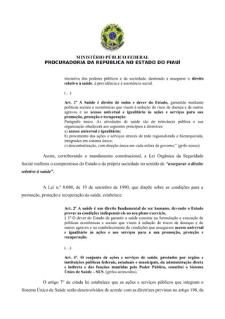 MINISTÉRIO PÚBLICO FEDERAL
PROCURADORIA DA REPÚBLICA NO ESTADO DO PIAUÍ
iniciativa dos poderes públicos e da sociedade, destinado a assegurar o direito
relativo à saúde, à previdência e à assistência social.
(…)
Art. 2º A Saúde é direito de todos e dever do Estado, garantido mediante
políticas sociais e econômicas que visem à redução do risco de doença e de outros
agravos e ao acesso universal e igualitário às ações e serviços para sua
promoção, proteção e recuperação.
Parágrafo único. As atividades de saúde são de relevância pública e sua
organização obedecerá aos seguintes princípios e diretrizes:
a) acesso universal e igualitário;
b) provimento das ações e serviços através de rede regionalizada e hierarquizada,
integrados em sistema único;
c) descentralização, com direção única em cada esfera de governo;” (grifo nosso).
Assim, corroborando o mandamento constitucional, a Lei Orgânica da Seguridade
Social reafirma o compromisso do Estado e da própria sociedade no sentido de “assegurar o direito
relativo à saúde”.
A Lei n.º 8.080, de 19 de setembro de 1990, que dispõe sobre as condições para a
promoção, proteção e recuperação da saúde, estabelece:
Art. 2º A saúde é um direito fundamental do ser humano, devendo o Estado
prover as condições indispensáveis ao seu pleno exercício.
§ 1º O dever do Estado de garantir a saúde consiste na formulação e execução de
políticas econômicas e sociais que visem à redução de riscos de doenças e de
outros agravos e no estabelecimento de condições que assegurem acesso universal
e igualitário às ações e aos serviços para a sua promoção, proteção e
recuperação.
(…)
Art. 4°. O conjunto de ações e serviços de saúde, prestados por órgãos e
instituições públicas federais, estaduais e municipais, da administração direta
e indireta e das funções mantidas pelo Poder Público, constitui o Sistema
Único de Saúde – SUS. (grifos acrescidos).
O artigo 7° da citada lei estabelece que as ações e serviços públicos que integram o
Sistema Único de Saúde serão desenvolvidos de acordo com as diretrizes previstas no artigo 198, da
 