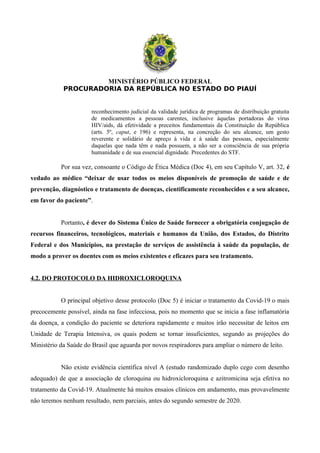 MINISTÉRIO PÚBLICO FEDERAL
PROCURADORIA DA REPÚBLICA NO ESTADO DO PIAUÍ
reconhecimento judicial da validade jurídica de programas de distribuição gratuita
de medicamentos a pessoas carentes, inclusive àquelas portadoras do vírus
HIV/aids, dá efetividade a preceitos fundamentais da Constituição da República
(arts. 5º, caput, e 196) e representa, na concreção do seu alcance, um gesto
reverente e solidário de apreço à vida e à saúde das pessoas, especialmente
daquelas que nada têm e nada possuem, a não ser a consciência de sua própria
humanidade e de sua essencial dignidade. Precedentes do STF.
Por sua vez, consoante o Código de Ética Médica (Doc 4), em seu Capítulo V, art. 32, é
vedado ao médico “deixar de usar todos os meios disponíveis de promoção de saúde e de
prevenção, diagnóstico e tratamento de doenças, cientificamente reconhecidos e a seu alcance,
em favor do paciente”.
Portanto, é dever do Sistema Único de Saúde fornecer a obrigatória conjugação de
recursos financeiros, tecnológicos, materiais e humanos da União, dos Estados, do Distrito
Federal e dos Municípios, na prestação de serviços de assistência à saúde da população, de
modo a prover os doentes com os meios existentes e eficazes para seu tratamento.
4.2. DO PROTOCOLO DA HIDROXICLOROQUINA
O principal objetivo desse protocolo (Doc 5) é iniciar o tratamento da Covid-19 o mais
precocemente possível, ainda na fase infecciosa, pois no momento que se inicia a fase inflamatória
da doença, a condição do paciente se deteriora rapidamente e muitos irão necessitar de leitos em
Unidade de Terapia Intensiva, os quais podem se tornar insuficientes, segundo as projeções do
Ministério da Saúde do Brasil que aguarda por novos respiradores para ampliar o número de leito.
Não existe evidência científica nível A (estudo randomizado duplo cego com desenho
adequado) de que a associação de cloroquina ou hidroxicloroquina e azitromicina seja efetiva no
tratamento da Covid-19. Atualmente há muitos ensaios clínicos em andamento, mas provavelmente
não teremos nenhum resultado, nem parciais, antes do segundo semestre de 2020.
 