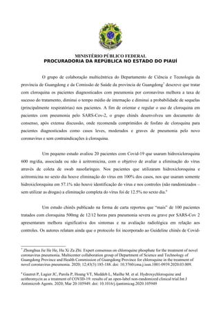 MINISTÉRIO PÚBLICO FEDERAL
PROCURADORIA DA REPÚBLICA NO ESTADO DO PIAUÍ
O grupo de colaboração multicêntrica do Departamento de Ciência e Tecnologia da
província de Guangdong e da Comissão de Saúde da província de Guangdong7
descreve que tratar
com cloroquina os pacientes diagnosticados com pneumonia por coronavírus melhora a taxa de
sucesso do tratamento, diminui o tempo médio de internação e diminui a probabilidade de sequelas
(principalmente respiratórias) nos pacientes. A fim de orientar e regular o uso de cloroquina em
pacientes com pneumonia pelo SARS-Cov-2, o grupo chinês desenvolveu um documento de
consenso, após extensa discussão, onde recomenda comprimidos de fosfato de cloroquina para
pacientes diagnosticados como casos leves, moderados e graves de pneumonia pelo novo
coronavírus e sem contraindicações à cloroquina.
Um pequeno estudo avaliou 20 pacientes com Covid-19 que usaram hidroxicloroquina
600 mg/dia, associada ou não à azitromicina, com o objetivo de avaliar a eliminação do vírus
através de coleta de swab nasofaríngeo. Nos pacientes que utilizaram hidroxicloroquina e
azitromicina no sexto dia houve eliminação do vírus em 100% dos casos, nos que usaram somente
hidroxicloroquina em 57.1% não houve identificação do vírus e nos controles (não randomizados –
sem utilizar as drogas) a eliminação completa do vírus foi de 12.5% no sexto dia.8
Um estudo chinês publicado na forma de carta reportou que “mais” de 100 pacientes
tratados com cloroquina 500mg de 12/12 horas para pneumonia severa ou grave por SARS-Cov 2
apresentaram melhora significativa dos sintomas e na avaliação radiológica em relação aos
controles. Os autores relatam ainda que o protocolo foi incorporado ao Guideline chinês de Covid-
7
Zhonghua Jie He He, Hu Xi Za Zhi. Expert consensus on chloroquine phosphate for the treatment of novel
coronavirus pneumonia. Multicenter collaboration group of Department of Science and Technology of
Guangdong Province and Health Commission of Guangdong Province for chloroquine in the treatment of
novel coronavirus pneumonia. 2020; 12;43(3):185-188. doi: 10.3760/cma.j.issn.1001-0939.2020.03.009.
8
Gautret P, Lagier JC, Parola P, Hoang VT, Meddeb L, Mailhe M. et al. Hydroxychloroquine and
azithromycin as a treatment of COVID-19: results of an open-label non-randomized clinical trial.Int J
Antimicrob Agents. 2020; Mar 20:105949. doi: 10.1016/j.ijantimicag.2020.105949
 