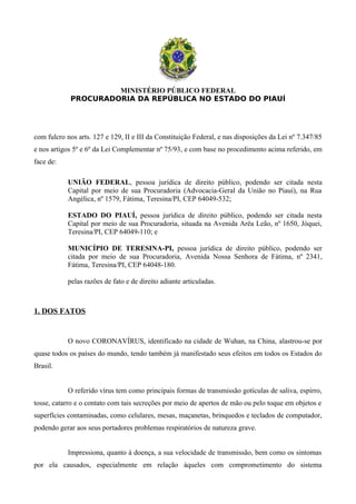 MINISTÉRIO PÚBLICO FEDERAL
PROCURADORIA DA REPÚBLICA NO ESTADO DO PIAUÍ
com fulcro nos arts. 127 e 129, II e III da Constituição Federal, e nas disposições da Lei nº 7.347/85
e nos artigos 5º e 6º da Lei Complementar nº 75/93, e com base no procedimento acima referido, em
face de:
UNIÃO FEDERAL, pessoa jurídica de direito público, podendo ser citada nesta
Capital por meio de sua Procuradoria (Advocacia-Geral da União no Piauí), na Rua
Angélica, nº 1579, Fátima, Teresina/PI, CEP 64049-532;
ESTADO DO PIAUÍ, pessoa jurídica de direito público, podendo ser citada nesta
Capital por meio de sua Procuradoria, situada na Avenida Arêa Leão, nº 1650, Jóquei,
Teresina/PI, CEP 64049-110; e
MUNICÍPIO DE TERESINA-PI, pessoa jurídica de direito público, podendo ser
citada por meio de sua Procuradoria, Avenida Nossa Senhora de Fátima, nº 2341,
Fátima, Teresina/PI, CEP 64048-180.
pelas razões de fato e de direito adiante articuladas.
1. DOS FATOS
O novo CORONAVÍRUS, identificado na cidade de Wuhan, na China, alastrou-se por
quase todos os países do mundo, tendo também já manifestado seus efeitos em todos os Estados do
Brasil.
O referido vírus tem como principais formas de transmissão gotículas de saliva, espirro,
tosse, catarro e o contato com tais secreções por meio de apertos de mão ou pelo toque em objetos e
superfícies contaminadas, como celulares, mesas, maçanetas, brinquedos e teclados de computador,
podendo gerar aos seus portadores problemas respiratórios de natureza grave.
Impressiona, quanto à doença, a sua velocidade de transmissão, bem como os sintomas
por ela causados, especialmente em relação àqueles com comprometimento do sistema
 