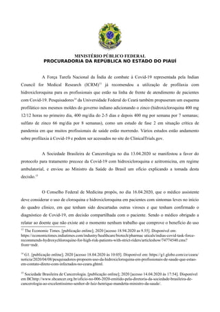 MINISTÉRIO PÚBLICO FEDERAL
PROCURADORIA DA REPÚBLICA NO ESTADO DO PIAUÍ
A Força Tarefa Nacional da Índia de combate à Covid-19 representada pela Indian
Council for Medical Research (ICRM)13
já recomendou a utilização de profilaxia com
hidroxicloroquina para os profissionais que estão na linha de frente de atendimento de pacientes
com Covid-19. Pesquisadores14
da Universidade Federal do Ceará também propuseram um esquema
profilático nos mesmos moldes do governo indiano adicionando o zinco (hidroxicloroquina 400 mg
12/12 horas no primeiro dia, 400 mg/dia do 2-5 dias e depois 400 mg por semana por 7 semanas;
sulfato de zinco 66 mg/dia por 8 semanas), como um estudo de fase 2 em situação crítica de
pandemia em que muitos profissionais de saúde estão morrendo. Vários estudos estão andamento
sobre profilaxia à Covid-19 e podem ser acessados no site do ClinicalTrials.gov.
A Sociedade Brasileira de Cancerologia no dia 13.04.2020 se manifestou a favor do
protocolo para tratamento precoce da Covid-19 com hidroxicloroquina e azitromicina, em regime
ambulatorial, e enviou ao Ministro da Saúde do Brasil um ofício explicando a tomada desta
decisão.15
O Conselho Federal de Medicina propôs, no dia 16.04.2020, que o médico assistente
deve considerar o uso de cloroquina e hidroxicloroquina em pacientes com sintomas leves no início
do quadro clínico, em que tenham sido descartadas outras viroses e que tenham confirmado o
diagnóstico de Covid-19, em decisão compartilhada com o paciente. Sendo o médico obrigado a
relatar ao doente que não existe até o momento nenhum trabalho que comprove o benefício do uso
13
The Economic Times. [publicação online]; 2020 [acesso 18.94.2020 as 9.55]. Disponível em:
https://economictimes.indiatimes.com/industry/healthcare/biotech/pharmac uticals/indias-covid-task-force-
recommends-hydroxychloroquine-for-high-risk-patients-with-strict-riders/articleshow/74774540.cms?
from=mdr.
14
G1. [publicação online]; 2020 [acesso 18.04.2020 às 10:05]. Disponível em: https://g1.globo.com/ce/ceara/
noticia/2020/04/08/pesquisadores-propoem-uso-da-hidroxicloroquina-em-profissionais-de-saude-que-estao-
em-contato-direto-com-infectados-no-ceara.ghtml.
15
Sociedade Brasileira de Cancerologia. [publicação online]; 2020 [acesso 14.04.2020 às 17:54]. Disponível
em BChttp://www.sbcancer.org.br/oficio-no-006-2020-emitido-pela-diretoria-da-sociedade-brasileira-de-
cancerologia-ao-excelentissimo-senhor-dr-luiz-henrique-mandetta-ministro-da-saude/.
 