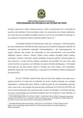 MINISTÉRIO PÚBLICO FEDERAL
PROCURADORIA DA REPÚBLICA NO ESTADO DO PIAUÍ
da droga, explicando os efeitos colaterais possíveis e obter o consentimento livre e esclarecido do
paciente ou dos familiares. Devem considerar ainda o uso em pacientes com sintomas importantes,
mas ainda não com necessidade de cuidados intensivos, com ou sem necessidade de internação e o
uso compassivo em pacientes críticos recebendo cuidados intensivos.16
A Sociedade Brasileira de Reumatologia alerta que a cloroquina e hidroxicloroquina,
por serem medicamentos utilizados há muito tempo, possuem um perfil de segurança conhecido. Os
antimaláricos são considerados medicações imunomoduladoras e não imunossupressoras. As
reações colaterais mais comuns são relacionadas ao trato gastrointestinal, como desconforto
abdominal, náuseas, vômitos e diarreia. Podem ocorrer também toxicidade ocular, cardíaca,
neurológica e cutâneas. Além disso, paciente portadores de psoríase, porfiria e etilismo podem ser
mais suscetíveis a eventos adversos cutâneos, geralmente sem gravidade. Em casos raros, pode
ocorrer hemólise em pacientes com deficiência de glicose-6-fosfato-desidrogenase. A Sociedade
ainda pede que seja dada atenção especial à interação com outras drogas, como macrolídeos,
quinolonas, alguns anti-virais e antipsicóticos, o que pode levar a problemas cardíacos (alargamento
do intervalo QT).17
No dia 17.04.2020 a Rede Prevent Senior de São Paulo publicou seus dados para a
imprensa brasileira. O estudo não foi publicado em revista científica indexada com avaliação
independente e anônima pelos pares. Embora o estudo do ponto de vista metodológico apresente
vários vieses como a não testagem dos pacientes para confirmação de Covid-19 por RT-PCR, não
ser um estudo randomizado, não caracterizou bem o motivo da internação e ter incluído pacientes
com pouca sintomatologia que teoricamente poderiam ficar sem tratamento. Foram admitidos no
16
CFM. PROCESSO CONSULTA CFM nº 8/2020 – PARECER CFM nº 4/2020. Tratamento de pacientes
portadores de COVID-19 com cloroquina e hidroxicloroquina. [acesso 23.04.2020 às 22:00h]. Disponível
em: https://sistemas.cfm.org.br/normas/visualizar/pareceres/BR/2020/4.
17
Sociedade Brasileira de Reumatologia. 2020 [acesso 23.04.2020 às 23:30h]. Disponível em:
https://www.reumatologia.org.br/noticias/covid-19-sbr-alerta-sobre-o-uso-de-cloroquina-e-
hidroxicloroquina/.
 