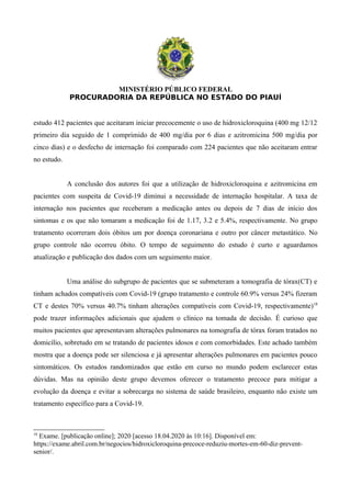 MINISTÉRIO PÚBLICO FEDERAL
PROCURADORIA DA REPÚBLICA NO ESTADO DO PIAUÍ
estudo 412 pacientes que aceitaram iniciar precocemente o uso de hidroxicloroquina (400 mg 12/12
primeiro dia seguido de 1 comprimido de 400 mg/dia por 6 dias e azitromicina 500 mg/dia por
cinco dias) e o desfecho de internação foi comparado com 224 pacientes que não aceitaram entrar
no estudo.
A conclusão dos autores foi que a utilização de hidroxicloroquina e azitromicina em
pacientes com suspeita de Covid-19 diminui a necessidade de internação hospitalar. A taxa de
internação nos pacientes que receberam a medicação antes ou depois de 7 dias de início dos
sintomas e os que não tomaram a medicação foi de 1.17, 3.2 e 5.4%, respectivamente. No grupo
tratamento ocorreram dois óbitos um por doença coronariana e outro por câncer metastático. No
grupo controle não ocorreu óbito. O tempo de seguimento do estudo é curto e aguardamos
atualização e publicação dos dados com um seguimento maior.
Uma análise do subgrupo de pacientes que se submeteram a tomografia de tórax(CT) e
tinham achados compatíveis com Covid-19 (grupo tratamento e controle 60.9% versus 24% fizeram
CT e destes 70% versus 40.7% tinham alterações compatíveis com Covid-19, respectivamente)18
pode trazer informações adicionais que ajudem o clínico na tomada de decisão. É curioso que
muitos pacientes que apresentavam alterações pulmonares na tomografia de tórax foram tratados no
domicílio, sobretudo em se tratando de pacientes idosos e com comorbidades. Este achado também
mostra que a doença pode ser silenciosa e já apresentar alterações pulmonares em pacientes pouco
sintomáticos. Os estudos randomizados que estão em curso no mundo podem esclarecer estas
dúvidas. Mas na opinião deste grupo devemos oferecer o tratamento precoce para mitigar a
evolução da doença e evitar a sobrecarga no sistema de saúde brasileiro, enquanto não existe um
tratamento específico para a Covid-19.
18
Exame. [publicação online]; 2020 [acesso 18.04.2020 às 10:16]. Disponível em:
https://exame.abril.com.br/negocios/hidroxicloroquina-precoce-reduziu-mortes-em-60-diz-prevent-
senior/.
 