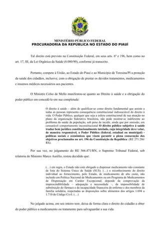 MINISTÉRIO PÚBLICO FEDERAL
PROCURADORIA DA REPÚBLICA NO ESTADO DO PIAUÍ
Tal direito está previsto na Constituição Federal, em seus arts. 6º e 196, bem como no
art. 17, III, da Lei Orgânica da Saúde (8.080/90), conforme já transcrito.
Portanto, compete à União, ao Estado do Piauí e ao Município de Teresina/PI a proteção
da saúde dos cidadãos, inclusive, com a obrigação de prestar os devidos tratamentos, medicamentos
e insumos médicos necessários aos pacientes.
O Ministro Celso de Mello manifestou-se quanto ao Direito à saúde e a obrigação do
poder público em concedê-lo em sua completude:
O direito à saúde – além de qualificar-se como direito fundamental que assiste a
todas as pessoas representa consequência constitucional indissociável do direito à
vida. O Poder Público, qualquer que seja a esfera constitucional de sua atuação no
plano da organização federativa brasileira, não pode mostrar-se indiferente ao
problema da saúde da população, sob pena de incidir, ainda que por omissão, em
censurável comportamento inconstitucional O direito público subjetivo à saúde
traduz bem jurídico constitucionalmente tutelado, cuja integridade deve velar,
de maneira responsável, o Poder Público (federal, estadual ou municipal) -
políticas sociais e econômicas que visem garantir a plena consecução dos
objetivos proclamados no art. 196 da Constituição da República: (RE 271.286/
RS).
Por sua vez, no julgamento do RE 566.471/RN, o Supremo Tribunal Federal, sob
relatoria do Ministro Marco Aurélio, restou decidido que:
(…) em regra, o Estado não está obrigado a dispensar medicamento não constante
de lista do Sistema Único de Saúde (SUS). (…) o reconhecimento do direito
individual ao fornecimento, pelo Estado, de medicamento de alto custo, não
incluído em Política Nacional de Medicamentos ou em Programa de Medicamentos
de Dispensação em Caráter Excepcional, depende da comprovação da
imprescindibilidade – adequação e necessidade –, da impossibilidade de
substituição do fármaco e da incapacidade financeira do enfermo e dos membros da
família solidária, respeitadas as disposições sobre alimentos dos artigos 1.694 a
1.710 do Código Civil. (…)
No julgado acima, em seu inteiro teor, deixa de forma clara o direito do cidadão a obter
do poder público a medicamento ou tratamento para salvaguardar a sua vida.
 