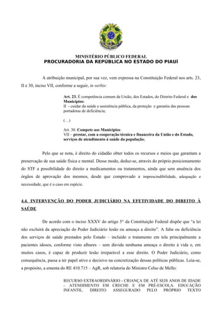 MINISTÉRIO PÚBLICO FEDERAL
PROCURADORIA DA REPÚBLICA NO ESTADO DO PIAUÍ
A atribuição municipal, por sua vez, vem expressa na Constituição Federal nos arts. 23,
II e 30, inciso VII, conforme a seguir, in verbis:
Art. 23. É competência comum da União, dos Estados, do Distrito Federal e dos
Municípios:
II - cuidar da saúde e assistência pública, da proteção e garantia das pessoas
portadoras de deficiência;
(…)
Art. 30. Compete aos Municípios:
VII – prestar, com a cooperação técnica e financeira da União e do Estado,
serviços de atendimento à saúde da população;
Pelo que se nota, é direito do cidadão obter todos os recursos e meios que garantam a
preservação de sua saúde física e mental. Desse modo, deduz-se, através do próprio posicionamento
do STF a possibilidade do direito a medicamentos ou tratamentos, ainda que sem anuência dos
órgãos de aprovação dos mesmos, desde que comprovado a imprescindibilidade, adequação e
necessidade, que é o caso em espécie.
4.4. INTERVENÇÃO DO PODER JUDICIÁRIO NA EFETIVIDADE DO DIREITO À
SAÚDE
De acordo com o inciso XXXV do artigo 5° da Constituição Federal dispõe que “a lei
não excluirá da apreciação do Poder Judiciário lesão ou ameaça a direito”. A falta ou deficiência
dos serviços de saúde prestados pelo Estado – incluído o tratamento em tela principalmente a
pacientes idosos, conforme visto alhures – sem dúvida nenhuma ameaça o direito à vida e, em
muitos casos, é capaz de produzir lesão irreparável a esse direito. O Poder Judiciário, como
consequência, passa a ter papel ativo e decisivo na concretização dessas políticas públicas. Leia-se,
a propósito, a ementa do RE 410.715 – AgR, sob relatoria do Ministro Celso de Mello:
RECURSO EXTRAORDINÁRIO - CRIANÇA DE ATÉ SEIS ANOS DE IDADE
– ATENDIMENTO EM CRECHE E EM PRÉ-ESCOLA. EDUCAÇÃO
INFANTIL. DIREITO ASSEGURADO PELO PRÓPRIO TEXTO
 