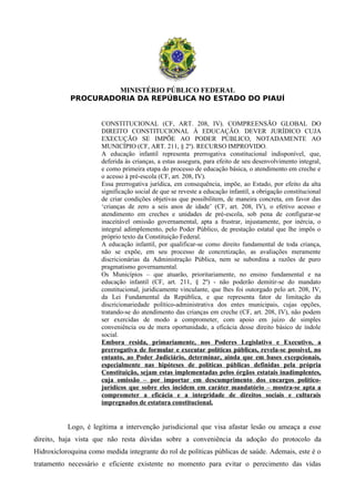 MINISTÉRIO PÚBLICO FEDERAL
PROCURADORIA DA REPÚBLICA NO ESTADO DO PIAUÍ
CONSTITUCIONAL (CF, ART. 208, IV). COMPREENSÃO GLOBAL DO
DIREITO CONSTITUCIONAL À EDUCAÇÃO. DEVER JURÍDICO CUJA
EXECUÇÃO SE IMPÕE AO PODER PÚBLICO, NOTADAMENTE AO
MUNICÍPIO (CF, ART. 211, § 2º). RECURSO IMPROVIDO.
A educação infantil representa prerrogativa constitucional indisponível, que,
deferida às crianças, a estas assegura, para efeito de seu desenvolvimento integral,
e como primeira etapa do processo de educação básica, o atendimento em creche e
o acesso à pré-escola (CF, art. 208, IV).
Essa prerrogativa jurídica, em consequência, impõe, ao Estado, por efeito da alta
significação social de que se reveste a educação infantil, a obrigação constitucional
de criar condições objetivas que possibilitem, de maneira concreta, em favor das
‘crianças de zero a seis anos de idade’ (CF, art. 208, IV), o efetivo acesso e
atendimento em creches e unidades de pré-escola, sob pena de configurar-se
inaceitável omissão governamental, apta a frustrar, injustamente, por inércia, o
integral adimplemento, pelo Poder Público, de prestação estatal que lhe impôs o
próprio texto da Constituição Federal.
A educação infantil, por qualificar-se como direito fundamental de toda criança,
não se expõe, em seu processo de concretização, as avaliações meramente
discricionárias da Administração Pública, nem se subordina a razões de puro
pragmatismo governamental.
Os Municípios – que atuarão, prioritariamente, no ensino fundamental e na
educação infantil (CF, art. 211, § 2º) - não poderão demitir-se do mandato
constitucional, juridicamente vinculante, que lhes foi outorgado pelo art. 208, IV,
da Lei Fundamental da República, e que representa fator de limitação da
discricionariedade político-administrativa dos entes municipais, cujas opções,
tratando-se do atendimento das crianças em creche (CF, art. 208, IV), não podem
ser exercidas de modo a comprometer, com apoio em juízo de simples
conveniência ou de mera oportunidade, a eficácia desse direito básico de índole
social.
Embora resida, primariamente, nos Poderes Legislativo e Executivo, a
prerrogativa de formular e executar políticas públicas, revela-se possível, no
entanto, ao Poder Judiciário, determinar, ainda que em bases excepcionais,
especialmente nas hipóteses de políticas públicas definidas pela própria
Constituição, sejam estas implementadas pelos órgãos estatais inadimplentes,
cuja omissão – por importar em descumprimento dos encargos político-
jurídicos que sobre eles incidem em caráter mandatório – mostra-se apta a
comprometer a eficácia e a integridade de direitos sociais e culturais
impregnados de estatura constitucional.
Logo, é legítima a intervenção jurisdicional que visa afastar lesão ou ameaça a esse
direito, haja vista que não resta dúvidas sobre a conveniência da adoção do protocolo da
Hidroxicloroquina como medida integrante do rol de políticas públicas de saúde. Ademais, este é o
tratamento necessário e eficiente existente no momento para evitar o perecimento das vidas
 