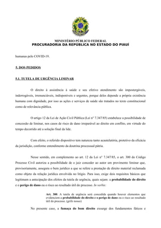 MINISTÉRIO PÚBLICO FEDERAL
PROCURADORIA DA REPÚBLICA NO ESTADO DO PIAUÍ
humanas pelo COVID-19.
5. DOS PEDIDOS
5.1. TUTELA DE URGÊNCIA LIMINAR
O direito à assistência à saúde e seu efetivo atendimento são impostergáveis,
inderrogáveis, irrenunciáveis, indisponíveis e urgentes, porque deles depende a própria existência
humana com dignidade, por isso as ações e serviços de saúde são tratados no texto constitucional
como de relevância pública.
O artigo 12 da Lei de Ação Civil Pública (Lei n° 7.347/85) estabelece a possibilidade de
concessão de liminar, nos casos de risco de dano irreparável ao direito em conflito, em virtude do
tempo decorrido até a solução final da lide.
Com efeito, o referido dispositivo tem natureza tanto acautelatória, protetivo da eficácia
da jurisdição, conforme entendimento da doutrina processual pátria.
Nesse sentido, em complemento ao art. 12 da Lei n° 7.347/85, o art. 300 do Código
Processo Civil autoriza a possibilidade de o juiz conceder ao autor um provimento liminar que,
provisoriamente, assegura o bem jurídico a que se refere a prestação de direito material reclamada
como objeto da relação jurídica envolvida no litígio. Para isso, exige dois requisitos básicos que
legitimam a antecipação dos efeitos da tutela de urgência, quais sejam: a probabilidade do direito
e o perigo de dano ou o risco ao resultado útil do processo. In verbis:
Art. 300. A tutela de urgência será concedida quando houver elementos que
evidenciem a probabilidade do direito e o perigo de dano ou o risco ao resultado
útil do processo. (grifo nosso)
No presente caso, a fumaça do bom direito exsurge dos fundamentos fáticos e
 