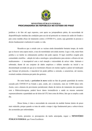 MINISTÉRIO PÚBLICO FEDERAL
PROCURADORIA DA REPÚBLICA NO ESTADO DO PIAUÍ
jurídicos e de fato até aqui expostos, com apoio na jurisprudência pátria, da necessidade de
disponibilização imediata das condições para uso de tal protocolo no sistema de saúde do Estado e
país como medida eficaz de tratamento contra o COVID-19 e, assim, seja garantido às pessoas o
direito fundamental e inalienável à saúde e a vida.
Ressalte-se que o estudo com as vacinas ainda demandarão bastante tempo, de modo
que se houver uma espera maior, a taxa de mortalidade será ainda enorme. Logo a vida, maior bem
jurídico a se tutelar no ordenamento jurídico não pode esperar. O rigor científico exigido pela
comunidade científica – adoção de toda a metologia e procedimentos para atestar a eficácia de tais
medicamentos – é incompatível com a real situação e necessidade de salvar vidas. Ademais e
sobretudo, diante de um conjunto de dados empíricos e sólidos narrados na inicial e na
documentação acostada em que já se mostraram eficazes em muitas regiões e países tal medicação
que formam tal protocolo, é inaceitável do poder público a omissão, a caracterizar, até mesmo,
eventual conduta criminosa por parte dos gestores.
De outra banda, o periculum in mora reside no fato da grande quantidade de mortes
causada pelo COVID-19 no Estado e país, sendo, até o momento, mais de 12.000 (doze mil).
Assim, com a demora do provimento jurisdicional, diante da inércia do tratamento dos pacientes
com a Hidroxicloroquina, poderá haver danos irremediáveis a saúde ou mesmo aumentar
exponencialmente a quantidade uso de leitos de UTI, bem como de óbitos, fato que se amplia a cada
dia.
Dessa forma, é clara a necessidade da concessão da medida liminar dentro de prazo
mais reduzido, porque quando se trata da saúde o tempo é algo fundamental para a sobrevivência
dos acometidos por enfermidades.
Assim, presentes os pressupostos da tutela antecipada, requer o MINISTÉRIO
PÚBLICO FEDERAL que Vossa Excelência:
 