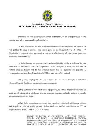 MINISTÉRIO PÚBLICO FEDERAL
PROCURADORIA DA REPÚBLICA NO ESTADO DO PIAUÍ
Determine aos réus-requeridos que adotem de imediato, ou em outro prazo que V. Exa
entender cabível, as seguintes obrigações de fazer;
a) Seja determinada aos réus o oferecimento imediato de treinamento aos médicos da
rede pública de saúde e aqueles a seu serviço para uso do Protocolo Covid-19 – Piauí – 4ª
Atualização, a propiciar assim aos cidadãos o acesso a tal tratamento ali estabelecido, conforme
orientação médica (Doc 5);
b) Seja obrigado os mesmos a fazer a disponibilização regular e suficiente de toda
medicação do mencionado Protocolo composto da Hidroxicloroquina e outros, em toda rede do
sistema único de Saúde(SUS) do país, evitando maior dano ao organismo dos pacientes e,
consequentemente, superlotação dos leitos de UTI em todo o território nacional;
c) Seja dado ampla publicidade de tal Protocolo e sua disponibilização na rede SUS
(Sistema Único de Saúde) nos grandes meios de comunicação;
d) Seja dada ampla publicidade ainda à população, no sentido de procurar os postos de
saúde em 48 h (quarenta e oito horas) após os primeiros sintomas, mudando, assim, a orientação
anterior do Ministério da Saúde;
e) Seja dado, em caráter excepcional, dado o estado de calamidade pública que enfrenta
todo o país, o efeito nacional à presente liminar, conforme pacífico entendimento do STJ da
inaplicabilidade do art.16 da Lei 7347/85. In verbis:
CÓDIGO DE DEFESA DO CONSUMIDOR. AÇÃO CIVIL PÚBLICA.
SÚMULA VINCULANTE N. 10. LIMITAÇÃO TERRITORIAL. EFICÁCIA
ERGA OMNES. DECISÃO PROFERIDA EM AÇÃO COLETIVA. EFEITOS EM
TODO O TERRITÓRIO NACIONAL. 1. CONSIDERANDO QUE OS
CONCEITOS PRESENTES NO ART. 81 DO CDC NÃO SÃO MATÉRIAS DO
 