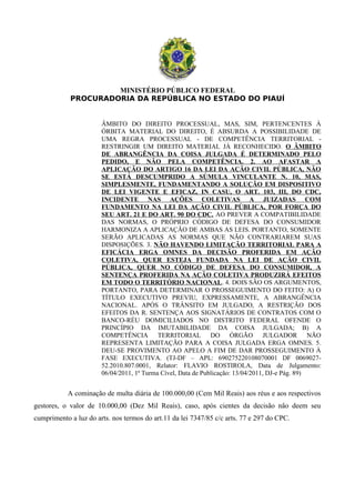 MINISTÉRIO PÚBLICO FEDERAL
PROCURADORIA DA REPÚBLICA NO ESTADO DO PIAUÍ
ÂMBITO DO DIREITO PROCESSUAL, MAS, SIM, PERTENCENTES À
ÓRBITA MATERIAL DO DIREITO, É ABSURDA A POSSIBILIDADE DE
UMA REGRA PROCESSUAL - DE COMPETÊNCIA TERRITORIAL -
RESTRINGIR UM DIREITO MATERIAL JÁ RECONHECIDO. O ÂMBITO
DE ABRANGÊNCIA DA COISA JULGADA É DETERMINADO PELO
PEDIDO, E NÃO PELA COMPETÊNCIA. 2. AO AFASTAR A
APLICAÇÃO DO ARTIGO 16 DA LEI DA AÇÃO CIVIL PÚBLICA, NÃO
SE ESTÁ DESCUMPRIDO A SÚMULA VINCULANTE N. 10, MAS,
SIMPLESMENTE, FUNDAMENTANDO A SOLUÇÃO EM DISPOSITIVO
DE LEI VIGENTE E EFICAZ, IN CASU, O ART. 103, III, DO CDC,
INCIDENTE NAS AÇÕES COLETIVAS A JUIZADAS COM
FUNDAMENTO NA LEI DA AÇÃO CIVIL PÚBLICA, POR FORÇA DO
SEU ART. 21 E DO ART. 90 DO CDC. AO PREVER A COMPATIBILIDADE
DAS NORMAS, O PRÓPRIO CÓDIGO DE DEFESA DO CONSUMIDOR
HARMONIZA A APLICAÇÃO DE AMBAS AS LEIS. PORTANTO, SOMENTE
SERÃO APLICADAS AS NORMAS QUE NÃO CONTRARIAREM SUAS
DISPOSIÇÕES. 3. NÃO HAVENDO LIMITAÇÃO TERRITORIAL PARA A
EFICÁCIA ERGA OMNES DA DECISÃO PROFERIDA EM AÇÃO
COLETIVA, QUER ESTEJA FUNDADA NA LEI DE AÇÃO CIVIL
PÚBLICA, QUER NO CÓDIGO DE DEFESA DO CONSUMIDOR, A
SENTENÇA PROFERIDA NA AÇÃO COLETIVA PRODUZIRÁ EFEITOS
EM TODO O TERRITÓRIO NACIONAL. 4. DOIS SÃO OS ARGUMENTOS,
PORTANTO, PARA DETERMINAR O PROSSEGUIMENTO DO FEITO: A) O
TÍTULO EXECUTIVO PREVIU, EXPRESSAMENTE, A ABRANGÊNCIA
NACIONAL. APÓS O TRÂNSITO EM JULGADO, A RESTRIÇÃO DOS
EFEITOS DA R. SENTENÇA AOS SIGNATÁRIOS DE CONTRATOS COM O
BANCO-RÉU DOMICILIADOS NO DISTRITO FEDERAL OFENDE O
PRINCÍPIO DA IMUTABILIDADE DA COISA JULGADA; B) A
COMPETÊNCIA TERRITORIAL DO ÓRGÃO JULGADOR NÃO
REPRESENTA LIMITAÇÃO PARA A COISA JULGADA ERGA OMNES. 5.
DEU-SE PROVIMENTO AO APELO A FIM DE DAR PROSSEGUIMENTO À
FASE EXECUTIVA. (TJ-DF – APL: 690275220108070001 DF 0069027-
52.2010.807.0001, Relator: FLAVIO ROSTIROLA, Data de Julgamento:
06/04/2011, 1ª Turma Cível, Data de Publicação: 13/04/2011, DJ-e Pág. 89)
A cominação de multa diária de 100.000,00 (Cem Mil Reais) aos réus e aos respectivos
gestores, o valor de 10.000,00 (Dez Mil Reais), caso, após cientes da decisão não deem seu
cumprimento a luz do arts. nos termos do art.11 da lei 7347/85 c/c arts. 77 e 297 do CPC.
 