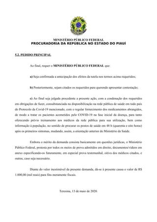 MINISTÉRIO PÚBLICO FEDERAL
PROCURADORIA DA REPÚBLICA NO ESTADO DO PIAUÍ
5.2. PEDIDO PRINCIPAL
Ao final, requer o MINISTÉRIO PÚBLICO FEDERAL que:
a) Seja confirmada a antecipação dos efeitos da tutela nos termos acima requeridos;
b) Posteriormente, sejam citados os requeridos para querendo apresentar contestação;
c) Ao final seja julgada procedente a presente ação, com a condenação dos requeridos
em obrigações de fazer, consubstanciada na disponibilização na rede pública de saúde em todo país
do Protocolo da Covid-19 mencionado, com o regular fornecimento dos medicamentos abrangidos,
de modo a tratar os pacientes acometidos pelo COVID-19 na fase inicial da doença, para tanto
oferecendo prévio treinamento aos médicos da rede pública para sua utilização, bem como
informação à população, no sentido de procurar os postos de saúde em 48 h (quarenta e oito horas)
após os primeiros sintomas, mudando, assim, a orientação anterior do Ministério da Saúde.
Embora o mérito da demanda consista basicamente em questões jurídicas, o Ministério
Público Federal, protesta por todos os meios de prova admitidos em direito, documentos/vídeos em
anexo especificando-os futuramente, em especial prova testemunhal, oitiva dos médicos citados, e
outras, caso seja necessário.
Diante do valor inestimável da presente demanda, dá-se à presente causa o valor de R$
1.000,00 (mil reais) para fins meramente fiscais.
Teresina, 13 de maio de 2020.
 