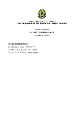 MINISTÉRIO PÚBLICO FEDERAL
PROCURADORIA DA REPÚBLICA NO ESTADO DO PIAUÍ
(assinado digitalmente)
KELSTON PINHEIRO LAGES
Procurador da República
ROL DE TESTEMUNHAS:
Dr. Sabas Carlos Vieira – CRM 1921 PI
Dra. Marina Bucar Barjud – CRM 3492 PI
Dr. Jonas Moura de Araújo – CRM 1960 PI
 