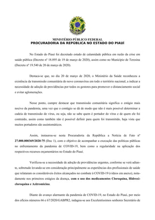 MINISTÉRIO PÚBLICO FEDERAL
PROCURADORIA DA REPÚBLICA NO ESTADO DO PIAUÍ
No Estado do Piauí foi decretado estado de calamidade pública em razão da crise em
saúde pública (Decreto nº 18.895 de 19 de março de 2020), assim como no Município de Teresina
(Decreto nº 19.540 de 20 de março de 2020).
Destaca-se que, no dia 20 de março de 2020, o Ministério da Saúde reconheceu a
existência da transmissão comunitária do novo coronavírus em todo o território nacional, a indicar a
necessidade de adoção de providências por todos os gestores para promover o distanciamento social
e evitar aglomerações.
Nesse ponto, cumpre destacar que transmissão comunitária significa o estágio mais
nocivo da pandemia, uma vez que o contágio se dá de modo que não é mais possível determinar a
cadeia de transmissão do vírus, ou seja, não se sabe quem é portador do vírus e de quem ele foi
contraído, assim como também não é possível definir para quem foi transmitido, haja vista que
muitos portadores são assintomáticos.
Assim, instaurou-se nesta Procuradoria da República a Notícia de Fato nº
27.000.000369/2020-75 (Doc 1), com o objetivo de acompanhar a execução das políticas públicas
no enfrentamento da pandemia de COVID-19, bem como a regularidade na aplicação dos
respectivos recursos orçamentários no Estado do Piauí.
Verificou-se a necessidade de adoção de providências urgentes, conforme se verá adian-
te, sobretudo levando-se em consideração principalmente as experiências dos profissionais de saúde
que relataram os consideráveis êxitos alcançados no combate à COVID-19 (vídeos em anexo), nota-
damente nos primeiros estágios da doença, com o uso dos medicamentos Cloroquina, Hidroxi-
cloroquina e Azitromicina.
Diante do avanço alarmante da pandemia de COVID-19, no Estado do Piauí, por meio
dos ofícios números 66 e 67/2020/GABPR2, indagou-se aos Excelentíssimos senhores Secretário de
 