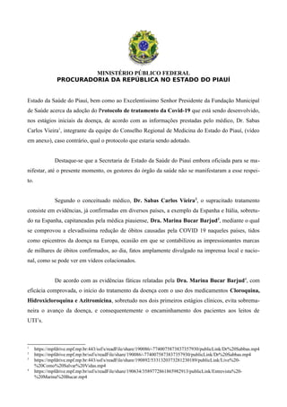 MINISTÉRIO PÚBLICO FEDERAL
PROCURADORIA DA REPÚBLICA NO ESTADO DO PIAUÍ
Estado da Saúde do Piauí, bem como ao Excelentíssimo Senhor Presidente da Fundação Municipal
de Saúde acerca da adoção do Protocolo de tratamento da Covid-19 que está sendo desenvolvido,
nos estágios iniciais da doença, de acordo com as informações prestadas pelo médico, Dr. Sabas
Carlos Vieira1
, integrante da equipe do Conselho Regional de Medicina do Estado do Piauí, (vídeo
em anexo), caso contrário, qual o protocolo que estaria sendo adotado.
Destaque-se que a Secretaria de Estado da Saúde do Piauí embora oficiada para se ma-
nifestar, até o presente momento, os gestores do órgão da saúde não se manifestaram a esse respei-
to.
Segundo o conceituado médico, Dr. Sabas Carlos Vieira2
, o supracitado tratamento
consiste em evidências, já confirmadas em diversos países, a exemplo da Espanha e Itália, sobretu-
do na Espanha, capitaneadas pela médica piauiense, Dra. Marina Bucar Barjud3
, mediante o qual
se comprovou a elevadíssima redução de óbitos causadas pela COVID 19 naqueles países, tidos
como epicentros da doença na Europa, ocasião em que se contabilizou as impressionantes marcas
de milhares de óbitos confirmados, ao dia, fatos amplamente divulgado na imprensa local e nacio-
nal, como se pode ver em vídeos colacionados.
De acordo com as evidências fáticas relatadas pela Dra. Marina Bucar Barjud4
, com
eficácia comprovada, o início do tratamento da doença com o uso dos medicamentos Cloroquina,
Hidroxicloroquina e Azitromicina, sobretudo nos dois primeiros estágios clínicos, evita sobrema-
neira o avanço da doença, e consequentemente o encaminhamento dos pacientes aos leitos de
UTI’s.
1
https://mpfdrive.mpf.mp.br:443/ssf/s/readFile/share/190086/-7740075873837357930/publicLink/Dr%20Sabbas.mp4
2
https://mpfdrive.mpf.mp.br/ssf/s/readFile/share/190086/-7740075873837357930/publicLink/Dr%20Sabbas.mp4
3
https://mpfdrive.mpf.mp.br:443/ssf/s/readFile/share/190892/5331320373281230189/publicLink/Live%20-
%20Como%20Salvar%20Vidas.mp4
4
https://mpfdrive.mpf.mp.br/ssf/s/readFile/share/190634/3589772861865982913/publicLink/Entrevista%20-
%20Marina%20Bucar.mp4
 