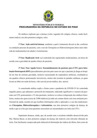 MINISTÉRIO PÚBLICO FEDERAL
PROCURADORIA DA REPÚBLICA NO ESTADO DO PIAUÍ
Os médicos explicam que a doença evolui, segundo três estágios clínicos, sendo facil-
mente tratável, nos dois primeiros estágios, seles:
1ª Fase: Ação antiviral intensa, mediante o qual o tratamento deverá se dar, conforme
as condições pessoais do paciente, com o uso de Cloroquina ou Hidroxicloroquina (dose mais redu-
zida do medicamento) em adição à Azitromicina;
2ª Fase: Replicação viral: uso controlado dos supracitados medicamentos, em doses de
acordo com a gravidade do quadro clínico do paciente;
3ª Fase: Fase Aguda Grave: Encaminhamento do paciente para UTI’s para Intu-
bação Orotraqueal (IOT) (procedimentos previsto para casos em que o paciente já chega ao hospi-
tal em fase de extrema gravidade, inclusive necessitando de respiradores artificiais, resultando-se
em quadros clínicos praticamente irreversíveis, muitos não resistem às paradas cardíacas, as quais
levam ao óbito em razão de horas, vide caso do jovem médico, doc. anexo).
A conceituada médica expõe a forma como a pandemia de COVID-19 foi controlada
naqueles países, que adotaram o protocolo de tratamento, reduzindo significativo o numero de paci-
entes em UTI, praticamente a 1% dos pacientes, inclusive se coloca à disposição dos médicos brasi-
leiros, muitos dos quais (cerca de 2.000 médicos) já estão em contato direto com essa eminente pro-
fissional de saúde, ocasião em que recebem informações sobre a aplicação e o uso dos medicamen-
tos Cloroquina, Hidroxicloroquina e Azitromicina, nos dois primeiros estágios da doença, de
modo a que se evite que esses pacientes necessitem ser encaminhados aos leitos de UTI’s.
Importante destacar, ainda, que, de acordo com o excelente trabalho desenvolvido pela
Dra. Marina Bucar, os dois primeiros estágios da doença são tratáveis com relevante obtenção de
êxito. Fato facilmente comprovado pela indiscutível diminuição dos índices de óbitos, bem como de
 