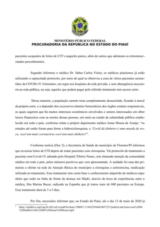 MINISTÉRIO PÚBLICO FEDERAL
PROCURADORIA DA REPÚBLICA NO ESTADO DO PIAUÍ
pacientes ocupantes de leitos de UTI’s naqueles países, além de outros que adotaram os retromenci-
onados procedimentos.
Segundo informou o médico Dr. Sabas Carlos Vieira, os médicos piauienses já estão
utilizando o supracitado protocolo, por meio do qual se observou a cura de vários pacientes acome-
tidos da COVID-19. Entretanto, em regra nos hospitais da rede privada, e sem abrangência necessá-
ria na rede pública, ou seja, aqueles que podem pagar pelo referido tratamento tem acesso certo.
Dessa maneira, a população carente resta completamente desassistida, ficando à mercê
da própria sorte, e a depender dos excessivos trâmites burocráticos dos órgãos estatais responsáveis,
os quais sugerem que há muitos interesses econômicos envolvidos e setores interessados em obter
lucros financeiros com as mortes dessas pessoas, em meio ao estado de calamidade pública estabe-
lecido em todo o país, conforme relata o próprio depoimento médico Jonas Moura de Araújo: “os
estudos até então foram para ferrar a hidroxicloroquina, a ‘Covid dá dinheiro é uma moeda de tro-
ca, você tem mais coronavírus você tem mais dinheiro”5
.
Conforme notícia (Doc 2), a Secretaria de Saúde do município de Floriano/PI informou
que esvaziou leitos de UTI depois de tratar pacientes com cloroquina. Tal protocolo de tratamento a
paciente com Covid-19, adotado pelo Hospital Tibério Nunes, tem chamado atenção da comunidade
médica em todo o país, pelos números positivos que vem apresentando. A unidade foi uma das pri-
meiras a ofertar na rede de Atenção Básica do município a cloroquina e azitromicina, medicação
utilizada no tratamento. Esse tratamento tem como base o conhecimento adquirido de médicos espa-
nhóis que estão na linha de frente da doença em Madri, através da troca de experiências entre a
médica, Dra Marina Bucar, radicada na Espanha que já tratou mais de 600 pacientes na Europa.
Esse tratamento dura de 3 a 5 dias.
Por fim, necessário informar que, no Estado do Piauí, até o dia 13 de maio de 2020 já
5
https://mpfdrive.mpf.mp.br:443/ssf/s/readFile/share/190087/-1194229366854057237/publicLink/Entrevista%20Dr
%20Sabbas%20e%20Dr%20Jonas%20Moura.mp4
 