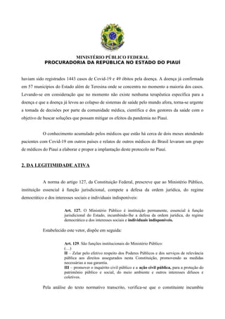 MINISTÉRIO PÚBLICO FEDERAL
PROCURADORIA DA REPÚBLICA NO ESTADO DO PIAUÍ
haviam sido registrados 1443 casos de Covid-19 e 49 óbitos pela doença. A doença já confirmada
em 57 municípios do Estado além de Teresina onde se concentra no momento a maioria dos casos.
Levando-se em consideração que no momento não existe nenhuma terapêutica específica para a
doença e que a doença já levou ao colapso de sistemas de saúde pelo mundo afora, torna-se urgente
a tomada de decisões por parte da comunidade médica, científica e dos gestores da saúde com o
objetivo de buscar soluções que possam mitigar os efeitos da pandemia no Piauí.
O conhecimento acumulado pelos médicos que estão há cerca de dois meses atendendo
pacientes com Covid-19 em outros países e relatos de outros médicos do Brasil levaram um grupo
de médicos do Piauí a elaborar e propor a implantação deste protocolo no Piauí.
2. DA LEGITIMIDADE ATIVA
A norma do artigo 127, da Constituição Federal, prescreve que ao Ministério Público,
instituição essencial à função jurisdicional, compete a defesa da ordem jurídica, do regime
democrático e dos interesses sociais e individuais indisponíveis:
Art. 127. O Ministério Público é instituição permanente, essencial à função
jurisdicional do Estado, incumbindo-lhe a defesa da ordem jurídica, do regime
democrático e dos interesses sociais e individuais indisponíveis.
Estabelecido este vetor, dispõe em seguida:
Art. 129. São funções institucionais do Ministério Público:
(…)
II – Zelar pelo efetivo respeito dos Poderes Públicos e dos serviços de relevância
pública aos direitos assegurados nesta Constituição, promovendo as medidas
necessárias a sua garantia.
III – promover o inquérito civil público e a ação civil pública, para a proteção do
patrimônio público e social, do meio ambiente e outros interesses difusos e
coletivos.
Pela análise do texto normativo transcrito, verifica-se que o constituinte incumbiu
 