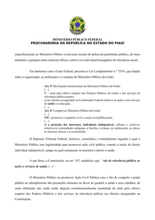 MINISTÉRIO PÚBLICO FEDERAL
PROCURADORIA DA REPÚBLICA NO ESTADO DO PIAUÍ
especificamente ao Ministério Público a relevante missão de defesa do patrimônio público, do meio
ambiente e qualquer outro interesse difuso, coletivo ou individual homogêneo de relevância social.
Em harmonia com a Carta Federal, preceitua a Lei Complementar n.º 75/93, que dispõe
sobre a organização, as atribuições e o estatuto do Ministério Público da União:
Art. 5º São funções institucionais do Ministério Público da União:
(…)
V – zelar pelo efetivo respeito dos Poderes Públicos da União e dos serviços de
relevância pública quanto:
a) aos direitos assegurados na Constituição Federal relativos às ações e aos serviços
de saúde e à educação.
(…)
Art. 6º Compete ao Ministério Público da União:
(…)
VII – promover o inquérito civil e a ação civil pública para:
(…)
c) a proteção dos interesses, individuais indisponíveis, difusos e coletivos,
relativos às comunidades indígenas, à família, á criança, ao adolescente, ao idoso,
às minorias étnicas e ao consumidor.
O Supremo Tribunal Federal, inclusive, consolidou o entendimento segundo o qual o
Ministério Público tem legitimidade para promover ação civil pública visando à tutela de direito
individual indisponível, campo no qual certamente se encontra o direito à saúde.
A par disso, a Constituição, no art. 197, estabelece que “são de relevância pública as
ações e serviços de saúde, (...)”
O Ministério Público ao promover Ação Civil Pública com o fito de compelir o poder
público ao adimplemento das prestações atinentes ao dever de garantir a saúde a seus cidadãos, de
outra atribuição não cuida senão daquela constitucionalmente assinalada de zelar pelo efetivo
respeito dos Poderes Públicos e dos serviços de relevância pública aos direitos assegurados na
Constituição.
 