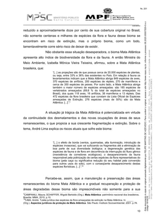 EstedocumentoécópiadooriginalassinadodigitalmenteporFELIPEMARTINSDEAZEVEDO.Paraconferirooriginal,acesseositehttp://www.mpsc.mp.br,informeoprocesso08.2020.00007520-0eo
código191927E.
fls. 201
__________________________________________________________________________
08.2020.00007520-0
10
reduzido a aproximadamente doze por cento de sua cobertura original no Brasil,
não somente centenas e milhares de espécies da flora e fauna desse bioma se
encontram em risco de extinção, mas o próprio bioma, como um todo,
lamentavelmente corre sério risco de deixar de existir.
Não obstante essa situação desesperadora, o bioma Mata Atlântica
apresenta alto índice de biodiversidade da flora e da fauna. A então Ministra do
Meio Ambiente, Izabella Mônica Vieira Teixeira, afirmou, sobre a Mata Atlântica
brasileira, que:
“[...] as projeções são de que possua cerca de 20.000 espécies de plantas,
ou seja, entre 33% e 36% das existentes no País. Em relação à fauna os
levantamentos indicam que a Mata Atlântica abriga 849 espécies de aves,
370 espécies de anfíbios, 200 espécies de répteis, 270 de mamíferos e
cerca de 350 espécies de peixes. Por outro lado, a Mata Atlântica abriga
também o maior número de espécies ameaçadas: são 185 espécies de
vertebrados ameaçados (69,8 % do total de espécies ameaçadas no
Brasil), dos quais 118 aves, 16 anfíbios, 38 mamíferos e 13 répteis. Das
472 espécies da flora brasileira que constam da Lista Oficial de Espécies
ameaçadas de Extinção, 276 espécies (mais de 50%) são da Mata
9
Atlântica. [...]”.
A situação já trágica da Mata Atlântica é potencializada em virtude
da continuidade dos desmatamentos e das novas ocupações de áreas de seus
remanescentes, o que propicia a sua crescente fragmentação e extinção. Sobre o
tema, André Lima explica os riscos atuais que sofre este bioma:
“[...] o efeito de borda (ventos, queimadas, alta iluminação, introdução de
espécies invasoras), que vai sufocando os fragmentos até a eliminação de
boa parte de sua diversidade biológica; a degeneração genética das
espécies de fauna e de flora em decorrência da interrupção do fluxo gênico
(inexistência de corredores ecológicos); o desaparecimento da fauna
responsável pela polinização de certas espécies da flora representativas do
bioma (pela caça ou significativa redução do seu habitat pela conversão
para outros usos do solo), com o conseqüente desaparecimento destas
10espécies florísticas. [...]”.
Percebe-se, assim, que a manutenção e preservação das áreas
remanescentes do bioma Mata Atlântica e a gradual recuperação e proteção de
áreas degradadas desse bioma são imprescindíveis não somente para a sua
9CAMPANILI, Maura; SCHAFFER, Wigold Bertoldo (Org.). Mata Atlântica: patrimônio nacional dos brasileiros.
Brasília: MMA, 2010. p.10.
10LIMA, André. Tutela jurídica das espécies da flora ameaçadas de extinção na Mata Atlântica. In: _____
(Org.). Aspectos jurídicos da proteção da Mata Atlântica. São Paulo: Instituto Socioambiental, 2001. p.76.
AssinadocomloginesenhaporANALUCIADEANDRADEHARTMANN,em05/06/202015:05.Paraverificaraautenticidadeacesse
http://www.transparencia.mpf.mp.br/validacaodocumento.Chave1DFE4FE7.BC5D9AA2.9E930758.A353EBC2
 