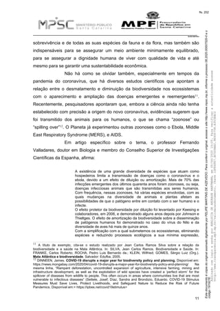EstedocumentoécópiadooriginalassinadodigitalmenteporFELIPEMARTINSDEAZEVEDO.Paraconferirooriginal,acesseositehttp://www.mpsc.mp.br,informeoprocesso08.2020.00007520-0eo
código191927E.
fls. 202
__________________________________________________________________________
08.2020.00007520-0
11
sobrevivência e de todas as suas espécies da fauna e da flora, mas também são
indispensáveis para se assegurar um meio ambiente minimamente equilibrado,
para se assegurar a dignidade humana de viver com qualidade de vida e até
mesmo para se garantir uma sustentabilidade econômica.
Não há como se olvidar também, especialmente em tempos da
pandemia do coronavírus, que há diversos estudos científicos que apontam a
relação entre o desmatamento e diminuição da biodiversidade nos ecossistemas
11com o aparecimento e ampliação das doenças emergentes e reemergentes .
Recentemente, pesquisadores apontaram que, embora a ciência ainda não tenha
estabelecido com precisão a origem do novo coronavírus, evidências sugerem que
foi transmitido dos animais para os humanos, o que se chama “zoonose” ou
12“spilling over” . O Planeta já experimentou outras zoonoses como o Ebola, Middle
East Respiratory Syndrome (MERS), e AIDS.
Em artigo específico sobre o tema, o professor Fernando
Valladares, doutor em Biologia e membro do Conselho Superior de Investigações
Científicas da Espanha, afirma:
A existência de uma grande diversidade de espécies que atuam como
hospedeiros limita a transmissão de doenças como o coronavírus e o
ebola, devido a um efeito de diluição ou amortização. Mais de 70% das
infecções emergentes dos últimos quarenta anos foram zoonoses, ou seja,
doenças infecciosas animais que são transmitidas aos seres humanos.
Com frequência, nessas zoonoses, há várias espécies envolvidas, com as
quais mudanças na diversidade de animais e plantas afetam as
possibilidades de que o patógeno entre em contato com o ser humano e o
infecte.
O efeito protetor da biodiversidade por diluição foi levantado por Keesing e
colaboradores, em 2006, e demonstrado alguns anos depois por Johnson e
Thieltges. O efeito de amortização da biodiversidade sobre a disseminação
de patógenos humanos foi demonstrado no caso do vírus do Nilo e da
diversidade de aves há mais de quinze anos.
Com a simplificação com a qual submetemos os ecossistemas, eliminando
espécies e reduzindo processos ecológicos a sua mínima expressão,
11 A título de exemplo, cita-se o estudo realizado por Jean Carlos Ramos Silva sobre a relação da
biodiversidade e a saúde na Mata Atlântica. In: SILVA, Jean Carlos Ramos. Biodiversidade e Saúde. In:
FRANKE, Carlos Roberto; ROCHA, Pedro Luis Bernardo da.; KLEIN, Wilfried; GOMES, Sérgio Luiz (Org.).
Mata Atlântica e biodiversidade. Salvador: Edufba, 2005.
12 DINNEEN, James. COVID-19 disrupts a major year for biodiversity policy and planning. Disponível em:
https://news.mongabay.com/2020/04/covid-19-disrupts-a-major-year-for-biodiversity-policy-and-planning/ Na
mesma linha, “Rampant deforestation, uncontrolled expansion of agriculture, intensive farming, mining and
infrastructure development, as well as the exploitation of wild species have created a ‘perfect storm’ for the
spillover of diseases from wildlife to people. This often occurs in areas where communities live that are most
vulnerable to infectious diseases” (Settele, Josef; Díaz, Sandra and Brondizio, Eduardo. COVID-19 Stimulus
Measures Must Save Lives, Protect Livelihoods, and Safeguard Nature to Reduce the Risk of Future
Pandemics. Disponível em:< https://ipbes.net/covid19stimulus>
AssinadocomloginesenhaporANALUCIADEANDRADEHARTMANN,em05/06/202015:05.Paraverificaraautenticidadeacesse
http://www.transparencia.mpf.mp.br/validacaodocumento.Chave1DFE4FE7.BC5D9AA2.9E930758.A353EBC2
 