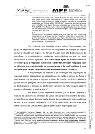 EstedocumentoécópiadooriginalassinadodigitalmenteporFELIPEMARTINSDEAZEVEDO.Paraconferirooriginal,acesseositehttp://www.mpsc.mp.br,informeoprocesso08.2020.00007520-0eo
código191927E.
fls. 203
__________________________________________________________________________
08.2020.00007520-0
12
aumentamos os riscos para a saúde humana em larga escala. Vírus do
Nilo, gripe aviária, febre hemorrágica da Crimeia-Congo, vírus do ebola,
doença por vírus de Marburg, febre de Lassa, coronavírus da síndrome
respiratória do Oriente Médio (MERS-CoV), síndrome respiratória aguda
grave (SARS), vírus Nipah, doenças associadas ao henipavírus, febre do
Vale do Rift, vírus Zika e muitas outras doenças são zoonoses que figuram
na lista de doenças prioritárias, estabelecidas pela Organização Mundial da
Saúde (OMS), em 2018.
[...]
Esquecemos o importante trabalho que uma natureza bem preservada
desempenha na proteção contra infecções, epidemias e pandemias. É
preciso acontecer uma catástrofe para alguns de nós buscar no arquivo e
vasculhar a literatura científica novamente e encontrar razões além da ética
13
para conservar a biodiversidade.
Em publicação da festejada revista Nature Comunications, um
grupo de especialistas afirma que o risco de surgimento de doenças de origem
animal é elevado em regiões de floresta tropical, com alta biodiversidade de
mamíferos, e experimentando mudanças antropogênicas no uso da terra
14relacionadas a práticas agrícolas . Em outro artigo, agora de publicação oficial
do Centro para o Progresso Americano (Center for American Progress), vem
se afirmado que a perturbação de ecossistemas e da biodiversidade é uma
das principais causas para o avanço de zoonoses como a COVID-19.
A fragmentação de hábitats e as mudanças nas populações de
espécies podem desequilibrar os ecossistemas de molde a corroer os freios e
contrapesos que reduzem e regulam o risco de doença, implicando elevados
gastos para as gerações futuras que experimentarão inclusive o desaparecimento
de biodiversidade e deixarão de contar com elementos da natureza para possível
15criação e fabricação de medicamentos .
Em adição a isso, importante lembrar que no Brasil, segundo o
Sistema de Estimativa de Emissões de Gases (“SEEG”) do Observatório do Clima,
a maior fonte de gases de efeito estufa decorre do desmatamento e das mudanças
de uso de solo, e que a Lei Federal 12.187/2009, que instituiu a Política Nacional
sobre Mudança do Clima (PNMC), prevê, dentre outras disposições, que:
13 VALLADARES, Fernando. Revista IHU on line. Disponível em: <http://www.ihu.unisinos.br/78-
noticias/597375-o-coronavirus-nos-obriga-a-reconsiderar-a-biodiversidade-e-seu-papel-protetor>
14 “Our results suggest that the risk of disease emergence is elevated in tropical forest regions, high in mammal
biodiversity, and experiencing anthropogenic land use changes related to agricultural practices (ALLEN, Toph
et al. Global hotspots and correlates of emerging zoonotic diseases”. Nature Communications 8: 1124, 2017).
15DOSHI, Sahir; GENTILE, Nicole. When confronting a pandemic, we must save nature to save ourselves.
Disponível em: <https://www.americanprogress.org/issues/green/reports/2020/04/20/483455/confronting-
pandemic-must-save-nature-save/>
AssinadocomloginesenhaporANALUCIADEANDRADEHARTMANN,em05/06/202015:05.Paraverificaraautenticidadeacesse
http://www.transparencia.mpf.mp.br/validacaodocumento.Chave1DFE4FE7.BC5D9AA2.9E930758.A353EBC2
 