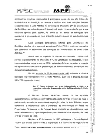 EstedocumentoécópiadooriginalassinadodigitalmenteporFELIPEMARTINSDEAZEVEDO.Paraconferirooriginal,acesseositehttp://www.mpsc.mp.br,informeoprocesso08.2020.00007520-0eo
código191927E.
fls. 205
__________________________________________________________________________
08.2020.00007520-0
14
significativos prejuízos relacionados à progressiva perda do seu alto índice de
biodiversidade e diminuição do acesso e usufruto das suas múltiplas funções
socioambientais, a Mata Atlântica foi elevada pelo artigo 225, §4º, da Constituição
da República, ao status de patrimônio nacional, assim como se dispôs que a sua
utilização apenas pode ocorrer, na forma da lei, dentro de condições que
assegurem a preservação do meio ambiente, inclusive quanto ao uso dos recursos
naturais.
Essa utilização condicionada referida pela Constituição da
República significa dizer que está vedado ao Poder Público emitir ato normativo
que possibilite “o decréscimo das condições de sobrevivência do bioma Mata
16Atlântica.”
Assim, com o propósito de atender ao comando constitucional
previsto expressamente no artigo 225, §4º, da Constituição da República, é que
foram publicadas, desde o ano de 1990, legislações federais especiais a respeito
do regime de sua utilização e preservação de modo diferenciado em relação aos
demais biomas brasileiros.
De fato, na data de 26 de setembro de 1990, editou-se a primeira
legislação especial federal sobre a Mata Atlântica, qual seja o Decreto Federal
99.547/90, que assim previu:
Art. 1° Ficam proibidos, por prazo indeterminado, o corte e a
respectiva exploração da vegetação nativa da Mata Atlântica. [...] (grifo
nosso)
O Decreto Federal 99.547/90, apesar de ter recebido
questionamentos, permaneceu em vigência até a data de 10 de fevereiro de 1993 e
proibiu qualquer corte ou supressão de vegetação nativa de Mata Atlântica, o que
claramente é incompatível com a pretensão de consolidação de Áreas de
Preservação Permanente e de Reserva Legal originada de desmatamento não
autorizado ocorrido no lapso temporal compreendido entre 26 de setembro de 1990
e 10 de fevereiro de 1993.
Na data de 10 de fevereiro de 1993, publicou-se o Decreto Federal
750/93, que dispôs sobre o corte, a exploração e a supressão de vegetação da
16 GAIO, Alexandre. Lei da Mata Atlântica Comentada. 2º ed. São Paulo: Almedina, 2018. p. 75.
AssinadocomloginesenhaporANALUCIADEANDRADEHARTMANN,em05/06/202015:05.Paraverificaraautenticidadeacesse
http://www.transparencia.mpf.mp.br/validacaodocumento.Chave1DFE4FE7.BC5D9AA2.9E930758.A353EBC2
 