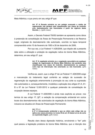 EstedocumentoécópiadooriginalassinadodigitalmenteporFELIPEMARTINSDEAZEVEDO.Paraconferirooriginal,acesseositehttp://www.mpsc.mp.br,informeoprocesso08.2020.00007520-0eo
código191927E.
fls. 206
__________________________________________________________________________
08.2020.00007520-0
15
Mata Atlântica, e que previu em seu artigo 8º que:
Art. 8º A floresta primária ou em estágio avançado e médio de
regeneração não perderá esta classificação nos casos de incêndio
e/ou desmatamento não licenciados a partir da vigência deste
Decreto. [...] (grifo nosso)
Assim, o Decreto Federal 750/93 também se apresenta como óbice
à pretensão de consolidação de Áreas de Preservação Permanente e de Reserva
Legal, originada de desmatamento não autorizado, ocorrido no lapso temporal
compreendido entre 10 de fevereiro de 1993 e 26 de dezembro de 2006.
Por sua vez, a Lei Federal 11.428/2006, que dispõe até a presente
data sobre a utilização e proteção da vegetação nativa do bioma Mata Atlântica,
determina, em seu artigo 5º, que:
Art. 5º A vegetação primária ou a vegetação secundária em qualquer
estágio de regeneração do Bioma Mata Atlântica não perderão esta
classificação nos casos de incêndio, desmatamento ou qualquer
outro tipo de intervenção não autorizada ou não licenciada. (grifo
nosso)
Verifica-se, assim, que o artigo 5º da Lei Federal 11.428/2006 exige
a manutenção do tratamento legal conferido ao estágio de sucessão de
regeneração da vegetação anteriormente à promoção do seu corte ou supressão
não autorizados e, consequentemente, inviabiliza a aplicação dos artigos 61-A, 61-
B e 67 da Lei Federal 12.651/2012 e qualquer pretensão de consolidação de
ocupação desses espaços.
A Lei Federal 11.428/2006 é ainda mais explícita ao prever, nos
termos do seu artigo 17, §2º, a vedação da compensação ambiental em outros
locais dos desmatamentos não autorizados de vegetação do bioma Mata Atlântica,
inclusive se situados em Áreas de Preservação Permanente:
Art. 17 [...]
§ 2º A compensação ambiental a que se refere este artigo não se
aplica aos casos previstos no inciso III do art. 23 desta Lei ou de corte
ou supressão ilegais. (grifo nosso)
Resulta claro dessa digressão histórica, envolvendo o “iter” pelo
qual passou a legislação protetora do bioma Mata Atlântica, que a intenção dos
AssinadocomloginesenhaporANALUCIADEANDRADEHARTMANN,em05/06/202015:05.Paraverificaraautenticidadeacesse
http://www.transparencia.mpf.mp.br/validacaodocumento.Chave1DFE4FE7.BC5D9AA2.9E930758.A353EBC2
 