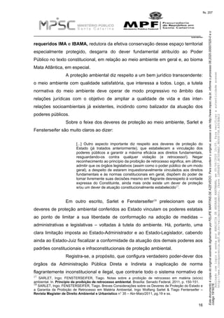 EstedocumentoécópiadooriginalassinadodigitalmenteporFELIPEMARTINSDEAZEVEDO.Paraconferirooriginal,acesseositehttp://www.mpsc.mp.br,informeoprocesso08.2020.00007520-0eo
código191927E.
fls. 207
__________________________________________________________________________
08.2020.00007520-0
16
requeridos IMA e IBAMA, redutora da efetiva conservação desse espaço territorial
especialmente protegido, desgarra do dever fundamental atribuído ao Poder
Público no texto constitucional, em relação ao meio ambiente em geral e, ao bioma
Mata Atlântica, em especial.
A proteção ambiental diz respeito a um bem jurídico transcendente:
o meio ambiente com qualidade satisfatória, que interessa a todos. Logo, a tutela
normativa do meio ambiente deve operar de modo progressivo no âmbito das
relações jurídicas com o objetivo de ampliar a qualidade de vida e das inter-
relações socioambientais já existentes, incidindo como balizador da atuação dos
poderes públicos.
Sobre o feixe dos deveres de proteção ao meio ambiente, Sarlet e
Fensterseifer são muito claros ao dizer:
[...] Outro aspecto importante diz respeito aos deveres de proteção do
Estado (já tratados anteriormente), que estabelecem a vinculação dos
poderes públicos a garantir a máxima eficácia aos direitos fundamentais,
resguardando-os contra qualquer violação (e retrocesso!). Negar
reconhecimento ao princípio da proibição de retrocesso significa, em última,
admitir que os órgãos legislativos (assim como o poder público de um modo
geral), a despeito de estarem inquestionavelmente vinculados aos direitos
fundamentais e às normas constitucionais em geral, dispõem do poder de
tomar livremente suas decisões mesmo em flagrante desrespeito à vontade
expressa do Constituinte, ainda mais onde existe um dever de proteção
17e/ou um dever de atuação constitucionalmente estabelecido .
18Em outro escrito, Sarlet e Fensterseifer prelecionam que os
deveres de proteção ambiental conferidos ao Estado vinculam os poderes estatais
ao ponto de limitar a sua liberdade de conformação na adoção de medidas –
administrativas e legislativas – voltadas à tutela do ambiente. Há, portanto, uma
clara limitação imposta ao Estado-Administrador e ao Estado-Legislador, cabendo
ainda ao Estado-Juiz fiscalizar a conformidade da atuação dos demais poderes aos
padrões constitucionais e infraconstitucionais de proteção ambiental.
Registra-se, a propósito, que configura verdadeiro poder-dever dos
órgãos da Administração Pública Direta e Indireta a inaplicação de norma
flagrantemente inconstitucional e ilegal, que contrarie todo o sistema normativo de
17 SARLET, Ingo; FENSTERSEIFER, Tiago. Notas sobre a proibição de retrocesso em matéria (sócio)
ambiental. In. Princípio da proibição de retrocesso ambiental. Brasília: Senado Federal, 2011, p. 150-151.
18 SARLET, Ingo; FENSTERSEIFER, Tiago. Breves Considerações sobre os Deveres de Proteção do Estado e
a Garantia da Proibição de Retrocesso em Matéria Ambiental, Ingo Wolfang Sarlet & Tiago Fenterseifer –
Revista Magister de Direito Ambiental e Urbanístico n° 35 – Abr-Maio/2011, pg.19 e ss.
AssinadocomloginesenhaporANALUCIADEANDRADEHARTMANN,em05/06/202015:05.Paraverificaraautenticidadeacesse
http://www.transparencia.mpf.mp.br/validacaodocumento.Chave1DFE4FE7.BC5D9AA2.9E930758.A353EBC2
 