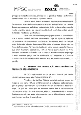 EstedocumentoécópiadooriginalassinadodigitalmenteporFELIPEMARTINSDEAZEVEDO.Paraconferirooriginal,acesseositehttp://www.mpsc.mp.br,informeoprocesso08.2020.00007520-0eo
código191927E.
fls. 208
__________________________________________________________________________
08.2020.00007520-0
17
proteção a direitos fundamentais, a fim de que se garanta a eficácia e a efetividade
de tais direitos, à luz do princípio da segurança jurídica.
Destarte, a não adoção de medidas de proteção ao bem ambiental
(ou mesmo a sua manifesta precariedade ou proteção insuficiente) por parte do
Estado, para assegurar a eficácia e efetividade do direito fundamental em questão,
resulta em prática lesiva e até mesmo inconstitucional, passível de controle judicial,
tanto sob a via abstrata quanto difusa.
Maior ainda deve ser essa preocupação quando se tem em conta
que o Estado também responde solidariamente, seja por ações ou omissões
decorrentes de danos ambientais praticados por particulares. Assim, ao cancelar
autos de infração e termos de embargo já lavrados, ao autorizar intervenções em
Áreas de Preservação Permanente situadas em bioma alvo de especial proteção, e
que foram ilegalmente desmatadas, o Poder Público estará atuando de forma
19deficiente e ineficiente , violando, a um só tempo, o dever fundamental de proteger
o meio ambiente (artigo 225 da Constituição da República) e o princípio
constitucional da eficiência que deve nortear a atuação da Administração (artigo 37
da CR).
III.3 - A ESPECIALIDADE DA LEGISLAÇÃO DA MATA ATLÂNTICA EM
RELAÇÃO AO CÓDIGO FLORESTAL
Há clara especialidade da Lei da Mata Atlântica (Lei Federal
2011.428/2006) em relação à Lei Federal 12.651/2012 .
Primeiro, a Lei da Mata Atlântica possui abrangência apenas em
relação a esse bioma (13% do território nacional), o qual possui razões concretas
para a aplicação de um regime especial até mesmo em obediência ao disposto no
artigo 225, §4º, da Constituição da República, dentre eles o seu histórico de
degradação e a importância de sua proteção para que possa exercer as múltiplas
funções ambientais para a vida e bem-estar de mais de 150 milhões de brasileiros
que vivem em sua área de abrangência.
19STF – ADI 5077-J. em 25-10-2018.
20 GAIO, Alexandre. Lei da Mata Atlântica Comentada. 2º ed. São Paulo: Almedina, 2018. p. 91-107.
AssinadocomloginesenhaporANALUCIADEANDRADEHARTMANN,em05/06/202015:05.Paraverificaraautenticidadeacesse
http://www.transparencia.mpf.mp.br/validacaodocumento.Chave1DFE4FE7.BC5D9AA2.9E930758.A353EBC2
 
