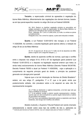 EstedocumentoécópiadooriginalassinadodigitalmenteporFELIPEMARTINSDEAZEVEDO.Paraconferirooriginal,acesseositehttp://www.mpsc.mp.br,informeoprocesso08.2020.00007520-0eo
código191927E.
fls. 210
__________________________________________________________________________
08.2020.00007520-0
19
Terceiro, a repercussão criminal às agressões à vegetação do
bioma Mata Atlântica, diferentemente das vegetações dos demais biomas, baseia-
se em tipo penal específico inserido no artigo 38-A da Lei Federal 9.605/98:
Art. 38-A. Destruir ou danificar vegetação primária ou secundária, em
estágio avançado ou médio de regeneração, do Bioma Mata Atlântica, ou
utilizá-la com infringência das normas de proteção:
Pena - detenção, de 1 (um) a 3 (três) anos, ou multa, ou ambas as penas
cumulativamente.
Parágrafo único. Se o crime for culposo, a pena será reduzida à metade.
Quarto, a Lei Federal 12.651/2012 não revogou a Lei Federal
11.428/2006. Ao contrário, a aludida legislação geral apenas alterou a redação do
artigo 35 da Lei da Mata Atlântica:
Art. 81. O caput do art. 35 da Lei nº 11.428, de 22 de dezembro de 2006,
passa a vigorar com a seguinte redação: [...]
Quinto, diante do aparente conflito de normas, qual seja o conflito
entre o disposto nos artigos 61-A, 61-B e 67 da legislação geral posterior (Lei
Federal 12.651/2012) e o disposto na legislação especial anterior que tratou (e
ainda trata) exclusivamente do bioma Mata Atlântica (Decreto Federal 99.547/90,
Decreto Federal 750/93 e atual Lei Federal 11.428/2006), urge a aplicação e o
cumprimento do seguinte princípio geral do direito: o princípio lex posteriori
generalis non derogat priori specialli.
21Veja-se que a Lei de Introdução às Normas do Direito Brasileiro
estatui, em seu artigo 2º, parágrafos 1º e 2º, que a lei geral, ainda que
posteriormente editada, não prevalece sobre a lei especial se esta não foi
expressamente revogada:
Art. 2º Não se destinando a vigência temporária, a lei terá vigor até que
outra a modifique ou revogue.
§ 1º A lei posterior revoga a anterior quando expressamente o declare,
quando seja com ela incompatível ou quando regule inteiramente a matéria
de que tratava a lei anterior.
§ 2º A lei nova, que estabeleça disposições gerais ou especiais a par das já
existentes, não revoga nem modifica a lei anterior.
Mutatis mutandis, o Supremo Tribunal Federal vem sendo chamado
reiteradamente a decidir sobre esse tipo de conflito de leis e, aplicando os
21 Instituída pelo Decreto-Lei Federal 4.657/42, mas com redação dada pela Lei Federal 12.376/2010.
AssinadocomloginesenhaporANALUCIADEANDRADEHARTMANN,em05/06/202015:05.Paraverificaraautenticidadeacesse
http://www.transparencia.mpf.mp.br/validacaodocumento.Chave1DFE4FE7.BC5D9AA2.9E930758.A353EBC2
 
