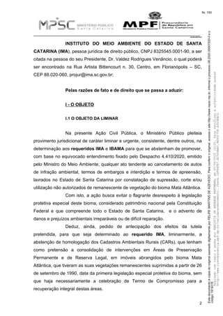 EstedocumentoécópiadooriginalassinadodigitalmenteporFELIPEMARTINSDEAZEVEDO.Paraconferirooriginal,acesseositehttp://www.mpsc.mp.br,informeoprocesso08.2020.00007520-0eo
código191927E.
fls. 193
__________________________________________________________________________
08.2020.00007520-0
2
INSTITUTO DO MEIO AMBIENTE DO ESTADO DE SANTA
CATARINA (IMA), pessoa jurídica de direito público, CNPJ 8325545.0001-90, a ser
citada na pessoa do seu Presidente, Dr. Valdez Rodrigues Venâncio, o qual poderá
ser encontrado na Rua Artista Bittencourt n. 30, Centro, em Florianópolis – SC,
CEP 88.020-060, projur@ima.sc.gov.br;
Pelas razões de fato e de direito que se passa a aduzir:
I - O OBJETO
I.1 O OBJETO DA LIMINAR
Na presente Ação Civil Pública, o Ministério Público pleiteia
provimento jurisdicional de caráter liminar e urgente, consistente, dentre outros, na
determinação aos requeridos IMA e IBAMA para que se abstenham de promover,
com base no equivocado entendimento fixado pelo Despacho 4.410/2020, emitido
pelo Ministro do Meio Ambiente, qualquer ato tendente ao cancelamento de autos
de infração ambiental, termos de embargos e interdição e termos de apreensão,
lavrados no Estado de Santa Catarina por constatação de supressão, corte e/ou
utilização não autorizados de remanescente de vegetação do bioma Mata Atlântica.
Com isto, a ação busca evitar o flagrante desrespeito à legislação
protetiva especial deste bioma, considerado patrimônio nacional pela Constituição
Federal e que compreende todo o Estado de Santa Catarina, e o advento de
danos e prejuízos ambientais irreparáveis ou de difícil reparação.
Deduz, ainda, pedido de antecipação dos efeitos da tutela
pretendida, para que seja determinado ao requerido IMA, liminarmente, a
abstenção de homologação dos Cadastros Ambientais Rurais (CARs), que tenham
como pretensão a consolidação de intervenções em Áreas de Preservação
Permanente e de Reserva Legal, em imóveis abrangidos pelo bioma Mata
Atlântica, que tiveram as suas vegetações remanescentes suprimidas a partir de 26
de setembro de 1990, data da primeira legislação especial protetiva do bioma, sem
que haja necessariamente a celebração de Termo de Compromisso para a
recuperação integral destas áreas.
AssinadocomloginesenhaporANALUCIADEANDRADEHARTMANN,em05/06/202015:05.Paraverificaraautenticidadeacesse
http://www.transparencia.mpf.mp.br/validacaodocumento.Chave1DFE4FE7.BC5D9AA2.9E930758.A353EBC2
 