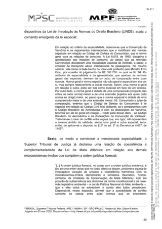 EstedocumentoécópiadooriginalassinadodigitalmenteporFELIPEMARTINSDEAZEVEDO.Paraconferirooriginal,acesseositehttp://www.mpsc.mp.br,informeoprocesso08.2020.00007520-0eo
código191927E.
fls. 211
__________________________________________________________________________
08.2020.00007520-0
20
dispositivos da Lei de Introdução às Normas do Direito Brasileiro (LINDB), acata o
comando emergente da lei especial:
Em relação ao critério da especialidade, observa-se que a Convenção de
Varsóvia e os regramentos internacionais que a modificam são normas
especiais em relação ao Código de Defesa do Consumidor, que é norma
geral para as relações de consumo. A Lei 8.078, de 1990, disciplina a
generalidade das relações de consumo, ao passo que as referidas
Convenções disciplinam uma modalidade especial de contrato, a saber, o
contrato de transporte aéreo internacional de passageiros. No mesmo
sentido, vale trazer à baila trecho do voto-vista proferido pelo Ministro Eros
Grau, por ocasião do julgamento do RE 351.750, no qual se lê: ‘04 .Os
atributos da especialidade e da generalidade, que apartam as normais
gerais das especiais, derivam de um juízo de comparação entre duas
normas. Norma geral e norma especial não são geral e especial em si e por
si, mas sempre relativamente a outras normas. Assim, uma norma é geral
em relação à outra, pode ser tida como especial em face de um terceira.
Por outro lado, a norma geral é dotada de uma compreensão [conjunto das
notas de cada norma] menor e de uma extensão [sujeitos aos quais cada
norma se dirige] maior, ao passo que a norma especial é dotada de uma
compreensão maior e de uma extensão menor. 05. Consumado o juízo de
comparação, teremos que o Código de Defesa do Consumidor é lei
especial em relação ao Código Civil. Não obstante, se o compararmos com
o Código Brasileiro de Aeronáutica e com as disposições de Varsóvia,
teremos ser ele lei geral em relação – repito para deixar claro – ao Código
Brasileiro de Aeronáutica e às disposições da Convenção de Varsóvia’.
Tratando-se o caso de conflito entre regras que, em rigor, não apresentam
o mesmo âmbito de validade, sendo uma geral e outra especial, seria,
então, de aplicar-se o disposto no § 2º do art. 2º do Decreto-Lei 4.657, de
221942 .
Sexto, de modo a corroborar a mencionada especialidade, o
Superior Tribunal de Justiça já declarou uma relação de coexistência e
complementariedade da Lei da Mata Atlântica em relação aos demais
microssistemas-irmãos que compõem a ordem jurídica florestal:
“[...] A ordem jurídica florestal, no cotejo com a ordem jurídica ambiental, é
tão só uma entre várias que no corpo desta se alojam, prisioneira aquela de
inescapável vocação de unidade e coexistência harmônica com os
microssistemas-irmãos elementares e temáticos (faunístico, hídrico,
climático, de Unidades de Conservação, da Mata Atlântica), tudo em
posição de subserviência aos domínios da norma constitucional e da nave-
mãe legislativa ambiental – a Lei da Política Nacional do Meio Ambiente –,
que a eles todos se sobrepõem e contra eles todos prevalecem.
Dispensável, nesse diapasão, advertir que a possibilidade de conflito
somente se coloca entre duas normas que se encontrem,
22BRASIL. Supremo Tribunal Federal. ARE 1186944 / SP - SÃO PAULO. Relator(a): Min. Edson Fachin.
Julgado em 03.mar.2020. Disponível em:< http://www.stf.jus.br/portal/jurisprudencia/listarJurisprudencia>
AssinadocomloginesenhaporANALUCIADEANDRADEHARTMANN,em05/06/202015:05.Paraverificaraautenticidadeacesse
http://www.transparencia.mpf.mp.br/validacaodocumento.Chave1DFE4FE7.BC5D9AA2.9E930758.A353EBC2
 