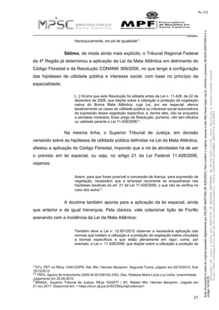EstedocumentoécópiadooriginalassinadodigitalmenteporFELIPEMARTINSDEAZEVEDO.Paraconferirooriginal,acesseositehttp://www.mpsc.mp.br,informeoprocesso08.2020.00007520-0eo
código191927E.
fls. 212
__________________________________________________________________________
08.2020.00007520-0
21
23hierarquicamente, em pé de igualdade .
Sétimo, de modo ainda mais explícito, o Tribunal Regional Federal
da 4ª Região já determinou a aplicação da Lei da Mata Atlântica em detrimento do
Código Florestal e da Resolução CONAMA 369/2006, no que tange à configuração
das hipóteses de utilidade pública e interesse social, com base no princípio da
especialidade:
[...] Ocorre que esta Resolução foi editada antes da Lei n. 11.428, de 22 de
dezembro de 2006, que dispõe sobre a utilização e proteção da vegetação
nativa do Bioma Mata Atlântica, cuja Lei, por ser especial, elenca
taxativamente os casos de utilidade pública ou interesse social autorizativos
da supressão dessa vegetação específica, e, dentre eles, não se enquadra
a atividade minerária. Esse artigo da Resolução, portanto, não tem eficácia
24
ou validade perante a Lei 11.428/2006 .
Na mesma linha, o Superior Tribunal de Justiça, em decisão
versando sobre as hipóteses de utilidade pública definidas na Lei da Mata Atlântica,
afastou a aplicação do Código Florestal, impondo que o rol de atividades há de ser
o previsto em lei especial, ou seja, no artigo 21 da Lei Federal 11.428/2006,
vejamos:
Assim, para que fosse possível a concessão de licença para supressão da
vegetação, necessário que a empresa recorrente se enquadrasse nas
hipóteses taxativas do art. 21 da Lei 11.428/2006, o que não se verifica no
25caso dos autos .
A doutrina também aponta para a aplicação da lei especial, ainda
que anterior e de igual hierarquia. Pela clareza, vale colacionar lição de Fiorillo
acenando com a incidência da Lei da Mata Atlântica:
Também deve a Lei n. 12.651/2012 observar a necessária aplicação das
normas que tutelam a utilização e a proteção da vegetação nativa vinculada
a biomas específicos e que estão plenamente em vigor, como, por
exemplo, a Lei n. 11.428/2006, que dispõe sobre a utilização e proteção da
23STJ, PET no REsp 1240122/PR, Rel. Min. Herman Benjamin, Segunda Turma, julgado em 02/10/2012, DJe
19/12/2012.
24 TRF4, Agravo de Instrumento 2009.04.00.038102-3/SC. Des. Relatora Maria Lúcia Luz Leiria. Unanimidade.
Julgamento em 20.04.2010.
25BRASIL. Superior Tribunal de Justiça. REsp 1645577 / SC. Relator Min. Herman Benjamin. Julgado em
21.nov.2017. Disponível em: < https://scon.stj.jus.br/SCON/jurisprudencia/>
AssinadocomloginesenhaporANALUCIADEANDRADEHARTMANN,em05/06/202015:05.Paraverificaraautenticidadeacesse
http://www.transparencia.mpf.mp.br/validacaodocumento.Chave1DFE4FE7.BC5D9AA2.9E930758.A353EBC2
 
