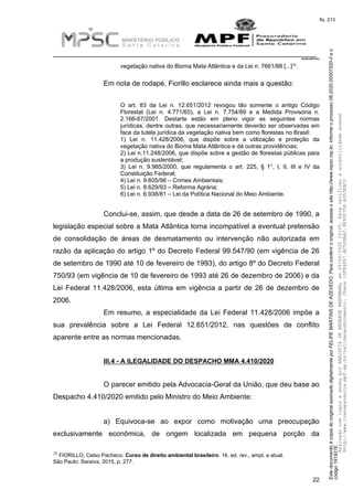 EstedocumentoécópiadooriginalassinadodigitalmenteporFELIPEMARTINSDEAZEVEDO.Paraconferirooriginal,acesseositehttp://www.mpsc.mp.br,informeoprocesso08.2020.00007520-0eo
código191927E.
fls. 213
__________________________________________________________________________
08.2020.00007520-0
22
26vegetação nativa do Bioma Mata Atlântica e da Lei n. 7661/88 [...] .
Em nota de rodapé, Fiorillo esclarece ainda mais a questão:
O art. 83 da Lei n. 12.651/2012 revogou tão somente o antigo Código
Florestal (Lei n. 4.771/65), a Lei n. 7.754/89 e a Medida Provisória n.
2.166-67/2001. Destarte estão em pleno vigor as seguintes normas
jurídicas, dentre outras, que necessariamente deverão ser observadas em
face da tutela jurídica da vegetação nativa bem como florestas no Brasil:
1) Lei n. 11.428/2006, que dispõe sobre a utilização e proteção da
vegetação nativa do Bioma Mata Atlântica e dá outras providências;
2) Lei n.11.248/2006, que dispõe sobre a gestão de florestas públicas para
a produção sustentável;
3) Lei n. 9.985/2000, que regulamenta o art. 225, § 1°, I, II, III e IV da
Constituição Federal;
4) Lei n. 9.605/98 – Crimes Ambientais;
5) Lei n. 8.629/93 – Reforma Agrária;
6) Lei n. 6.938/81 – Lei da Política Nacional do Meio Ambiente.
Conclui-se, assim, que desde a data de 26 de setembro de 1990, a
legislação especial sobre a Mata Atlântica torna incompatível a eventual pretensão
de consolidação de áreas de desmatamento ou intervenção não autorizada em
razão da aplicação do artigo 1º do Decreto Federal 99.547/90 (em vigência de 26
de setembro de 1990 até 10 de fevereiro de 1993), do artigo 8º do Decreto Federal
750/93 (em vigência de 10 de fevereiro de 1993 até 26 de dezembro de 2006) e da
Lei Federal 11.428/2006, esta última em vigência a partir de 26 de dezembro de
2006.
Em resumo, a especialidade da Lei Federal 11.428/2006 impõe a
sua prevalência sobre a Lei Federal 12.651/2012, nas questões de conflito
aparente entre as normas mencionadas.
III.4 - A ILEGALIDADE DO DESPACHO MMA 4.410/2020
O parecer emitido pela Advocacia-Geral da União, que deu base ao
Despacho 4.410/2020 emitido pelo Ministro do Meio Ambiente:
a) Equivoca-se ao expor como motivação uma preocupação
exclusivamente econômica, de origem localizada em pequena porção da
26 FIORILLO, Celso Pacheco. Curso de direito ambiental brasileiro. 16. ed. rev., ampl. e atual.
São Paulo: Saraiva, 2015, p. 277.
AssinadocomloginesenhaporANALUCIADEANDRADEHARTMANN,em05/06/202015:05.Paraverificaraautenticidadeacesse
http://www.transparencia.mpf.mp.br/validacaodocumento.Chave1DFE4FE7.BC5D9AA2.9E930758.A353EBC2
 