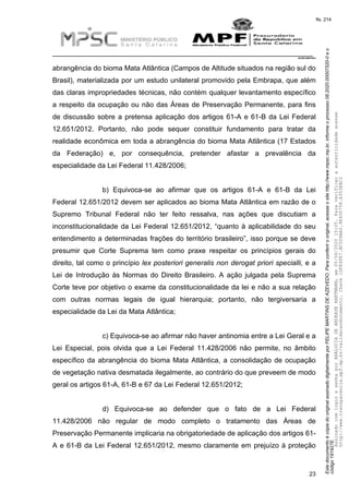 EstedocumentoécópiadooriginalassinadodigitalmenteporFELIPEMARTINSDEAZEVEDO.Paraconferirooriginal,acesseositehttp://www.mpsc.mp.br,informeoprocesso08.2020.00007520-0eo
código191927E.
fls. 214
__________________________________________________________________________
08.2020.00007520-0
23
abrangência do bioma Mata Atlântica (Campos de Altitude situados na região sul do
Brasil), materializada por um estudo unilateral promovido pela Embrapa, que além
das claras impropriedades técnicas, não contém qualquer levantamento específico
a respeito da ocupação ou não das Áreas de Preservação Permanente, para fins
de discussão sobre a pretensa aplicação dos artigos 61-A e 61-B da Lei Federal
12.651/2012. Portanto, não pode sequer constituir fundamento para tratar da
realidade econômica em toda a abrangência do bioma Mata Atlântica (17 Estados
da Federação) e, por consequência, pretender afastar a prevalência da
especialidade da Lei Federal 11.428/2006;
b) Equivoca-se ao afirmar que os artigos 61-A e 61-B da Lei
Federal 12.651/2012 devem ser aplicados ao bioma Mata Atlântica em razão de o
Supremo Tribunal Federal não ter feito ressalva, nas ações que discutiam a
inconstitucionalidade da Lei Federal 12.651/2012, “quanto à aplicabilidade do seu
entendimento a determinadas frações do território brasileiro”, isso porque se deve
presumir que Corte Suprema tem como praxe respeitar os princípios gerais do
direito, tal como o princípio lex posteriori generalis non derogat priori specialli, e a
Lei de Introdução às Normas do Direito Brasileiro. A ação julgada pela Suprema
Corte teve por objetivo o exame da constitucionalidade da lei e não a sua relação
com outras normas legais de igual hierarquia; portanto, não tergiversaria a
especialidade da Lei da Mata Atlântica;
c) Equivoca-se ao afirmar não haver antinomia entre a Lei Geral e a
Lei Especial, pois olvida que a Lei Federal 11.428/2006 não permite, no âmbito
específico da abrangência do bioma Mata Atlântica, a consolidação de ocupação
de vegetação nativa desmatada ilegalmente, ao contrário do que preveem de modo
geral os artigos 61-A, 61-B e 67 da Lei Federal 12.651/2012;
d) Equivoca-se ao defender que o fato de a Lei Federal
11.428/2006 não regular de modo completo o tratamento das Áreas de
Preservação Permanente implicaria na obrigatoriedade de aplicação dos artigos 61-
A e 61-B da Lei Federal 12.651/2012, mesmo claramente em prejuízo à proteção
AssinadocomloginesenhaporANALUCIADEANDRADEHARTMANN,em05/06/202015:05.Paraverificaraautenticidadeacesse
http://www.transparencia.mpf.mp.br/validacaodocumento.Chave1DFE4FE7.BC5D9AA2.9E930758.A353EBC2
 