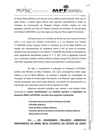 EstedocumentoécópiadooriginalassinadodigitalmenteporFELIPEMARTINSDEAZEVEDO.Paraconferirooriginal,acesseositehttp://www.mpsc.mp.br,informeoprocesso08.2020.00007520-0eo
código191927E.
fls. 215
__________________________________________________________________________
08.2020.00007520-0
24
do bioma Mata Atlântica e em afronta ao seu regime jurídico especial, tanto que se
assim fosse, a mesma lógica obtusa seria aplicada indevidamente a todas as
Unidades de Conservação de Proteção Integral, também regidas por uma
legislação especial que trata do Sistema Nacional de Unidades de Conservação
(Lei Federal 9.985/2000) e que não regula as Áreas de Preservação Permanente;
e) Equivoca-se e se contradiz ao afirmar que não haveria antinomia
entre a Lei Geral (Lei Federal 12.651/2012) e a Lei Especial (Lei Federal
11.428/2006) porque apenas haveria a incidência da Lei da Mata Atlântica em
relação aos remanescentes de vegetação nativa e não às áreas já ocupadas,
olvidando que não somente a Lei Federal 11.428/2006 não admite consolidação de
áreas ilegalmente desmatadas (artigos 5º e 17, §2º), como a legislação especial
que a antecedeu também continha idêntica vedação (artigo 8º do Decreto Federal
750/1993), legislação esta inclusive citada expressamente no referido parecer.
De fato, o cumprimento e aplicação do Despacho 4.410/2020,
emitido pelo Ministro do Meio Ambiente, tem como consequência direta negar
vigência à Lei da Mata Atlântica, em especial à vedação de consolidação de
ocupação de Áreas de Preservação Permanente e de Reserva Legal situadas em
imóveis abrangidos pelo bioma Mata Atlântica, proveniente de desmatamento ou
intervenção não autorizada a partir de 26 de setembro de 1990.
Mostra-se relevante consignar que, anexas a esta petição inicial,
encontram-se outras manifestações que também apontam a ilegalidade do
Despacho MMA 4.4410/2020, oriundas das seguintes instituições:
- Comissão Nacional de Direito Ambiental da OAB;
- SOS Mata Atlântica;
- Rede de ONGs da Mata Atlântica;
- Conselho Nacional da Reserva da Biosfera da Mata Atlântica;
- Observatório do Clima.
III.5 - OS GRAVÍSSIMOS PREJUÍZOS AMBIENTAIS
IRREVERSÍVEIS AO BIOMA MATA ATLÂNTICA NO ESTADO DE SANTA
AssinadocomloginesenhaporANALUCIADEANDRADEHARTMANN,em05/06/202015:05.Paraverificaraautenticidadeacesse
http://www.transparencia.mpf.mp.br/validacaodocumento.Chave1DFE4FE7.BC5D9AA2.9E930758.A353EBC2
 